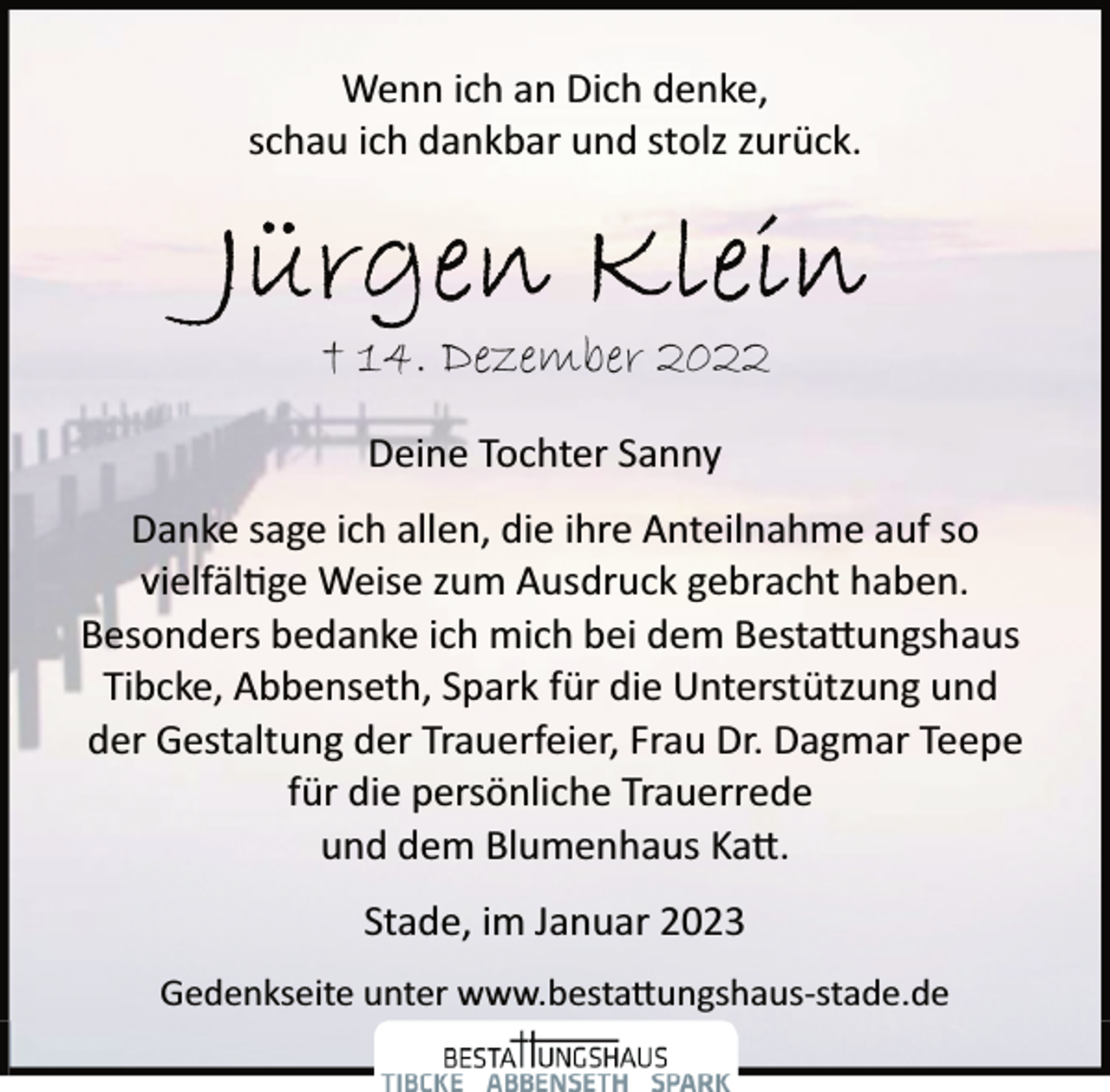 <p>Wenn ich an Dich denke,<br />schau ich dankbar und stolz zurück.<br />Jürgen Klein<br />† 14. Dezember 2022<br />Deine Tochter Sanny<br />Danke sage ich allen, die ihre Anteilnahme auf so<br />vielfältige Weise zum Ausdruck gebracht haben.<br />Besonders bedanke ich mich bei dem Bestattungshaus<br />Tibcke, Abbenseth, Spark für die Unterstützung und<br />der Gestaltung der Trauerfeier, Frau Dr. Dagmar Teepe<br />für die persönliche Trauerrede<br />und dem Blumenhaus Katt.<br />Stade, im Januar 2023</p>