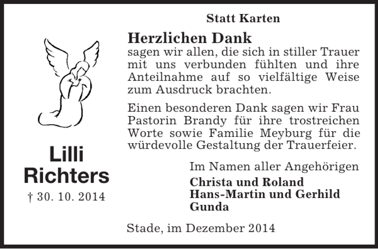 <p>Lilli<br />Richters<br />† 30. 10. 2014<br />Statt Karten<br />Herzlichen Dank<br />sagen wir allen, die sich in stiller Trauer<br />mit uns verbunden fühlten und ihre Anteilnahme auf so vielfältige Weise zum Ausdruck brachten.<br />Einen besonderen Dank sagen wir Frau Pastorin Brandy für ihre trostreichen Worte sowie Familie Meyburg für die würdevolle Gestaltung der Trauerfeier.<br />Im Namen aller Angehörigen<br />Christa und Roland<br />Hans-Martin und Gerhild<br />Gunda<br />Stade, im Dezember 2014</p>