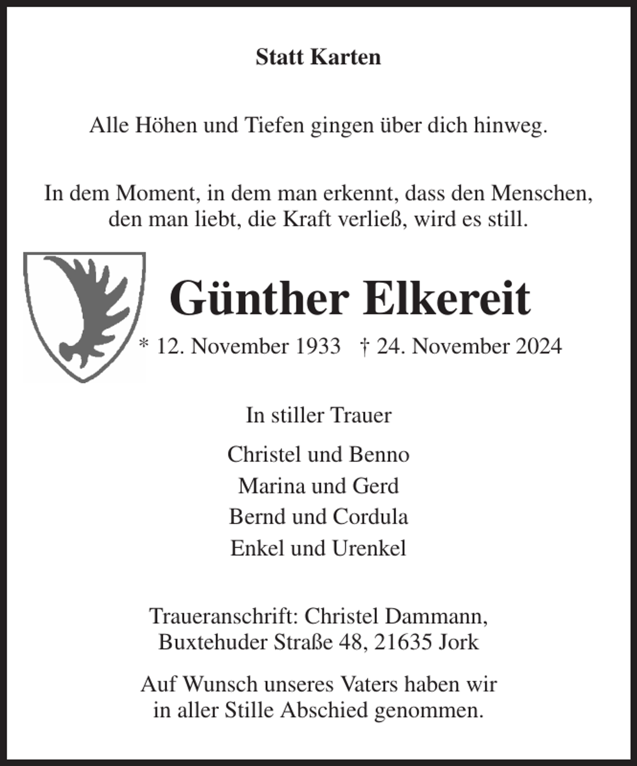 <p>Statt Karten<br />Alle Höhen und Tiefen gingen über dich hinweg.<br />In dem Moment, in dem man erkennt, dass den Menschen,<br />den man liebt, die Kraft verließ, wird es still.<br />Günther Elkereit<br />* 12. November 1933 † 24. November 2024<br />In stiller Trauer<br />Christel und Benno<br />Marina und Gerd<br />Bernd und Cordula<br />Enkel und Urenkel<br />Traueranschrift: Christel Dammann,<br />Buxtehuder Straße 48, 21635 Jork<br />Auf Wunsch unseres Vaters haben wir<br />in aller Stille Abschied genommen.</p>