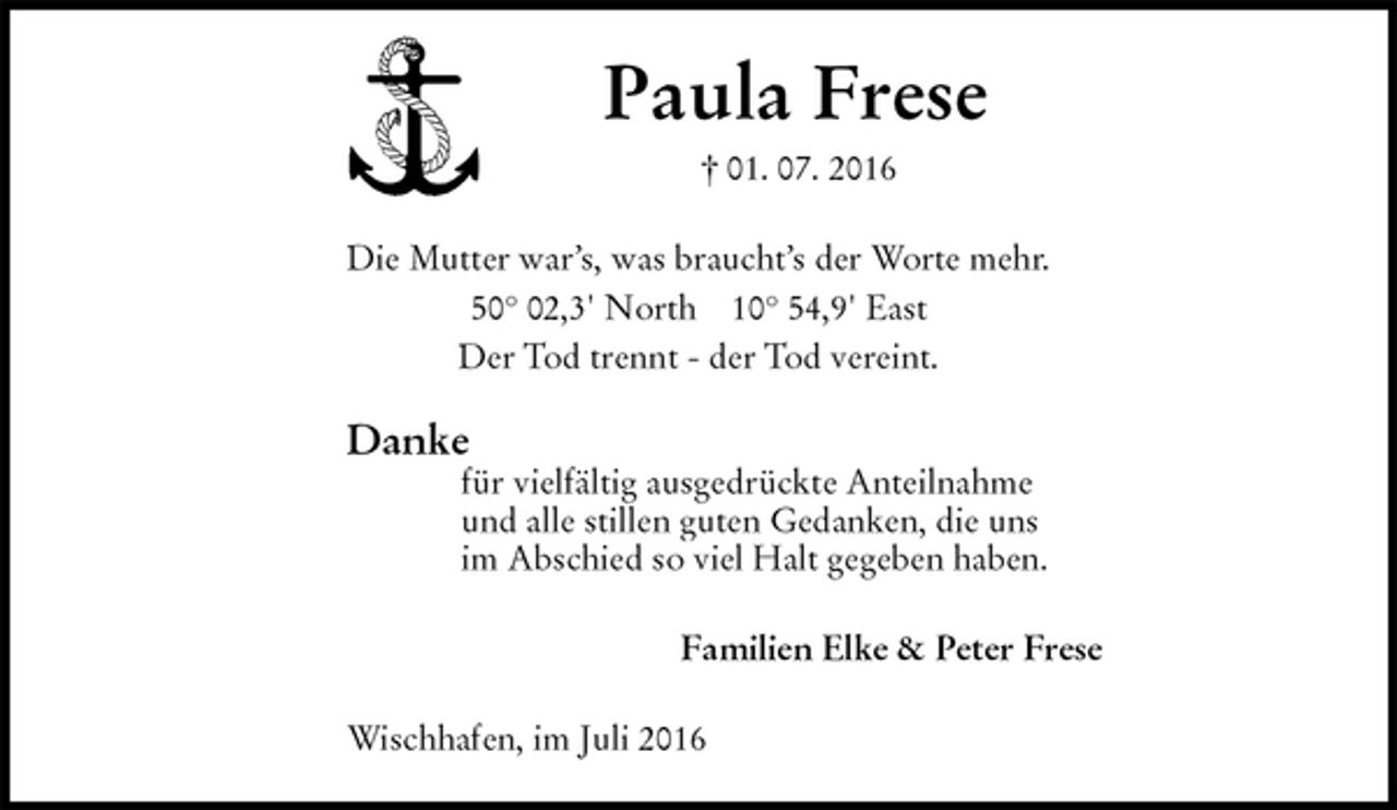 <p>Paula Frese<br />† 01. 07. 2016<br />Die Mutter war’s, was braucht’s der Worte mehr.<br />50° 02,3' North 10° 54,9' East<br />Der Tod trennt - der Tod vereint.<br />Danke<br />für vielfältig ausgedrückte Anteilnahme<br />und alle stillen guten Gedanken, die uns<br />im Abschied so viel Halt gegeben haben.<br />Familien Elke &amp; Peter Frese<br />Wischhafen, im Juli 2016</p>