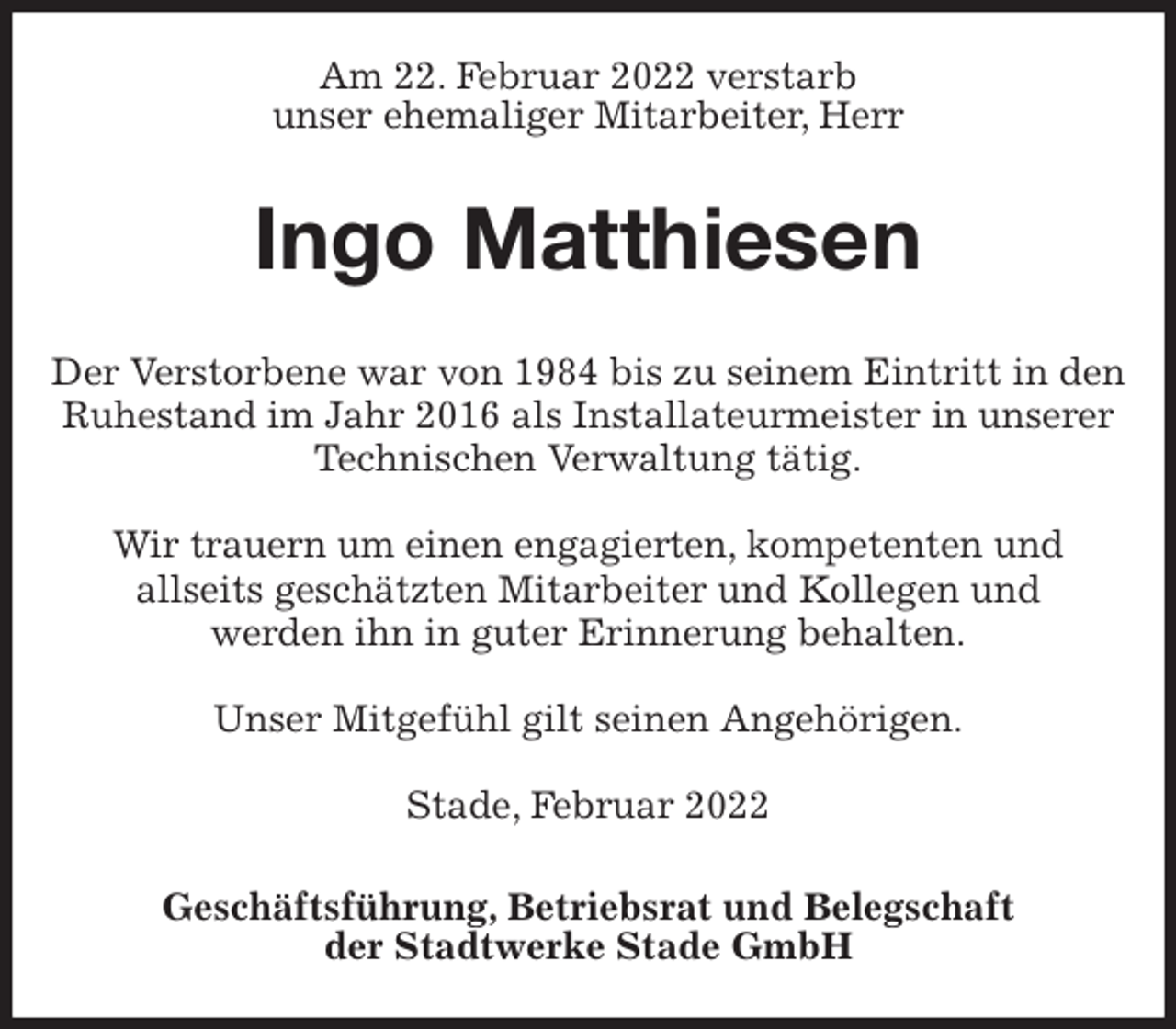 <p>Am 22. Februar 2022 verstarb<br />unser ehemaliger Mitarbeiter, Herr<br />Ingo Matthiesen<br />Geschäftsführung, Betriebsrat und Belegschaft<br />der Stadtwerke Stade GmbH<br />Der Verstorbene war von 1984 bis zu seinem Eintritt in den Ruhestand im Jahr 2016 als Installateurmeister in unserer Technischen Verwaltung tätig.</p>
<p>Wir trauern um einen engagierten, kompetenten und<br />allseits geschätzten Mitarbeiter und Kollegen und<br />werden ihn in guter Erinnerung behalten.</p>
<p>Unser Mitgefühl gilt seinen Angehörigen.</p>
<p>Stade, Februar 2022</p>