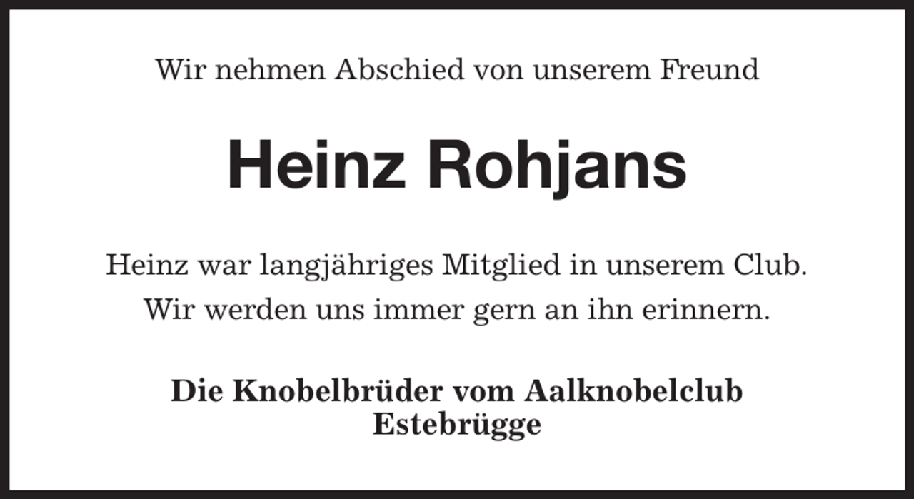 <p>Wir nehmen Abschied von unserem Freund<br />Heinz Rohjans<br />Heinz war langjähriges Mitglied in unserem Club.<br />Wir werden uns immer gern an ihn erinnern.<br />Die Knobelbrüder vom Aalknobelclub<br />Estebrügge</p>