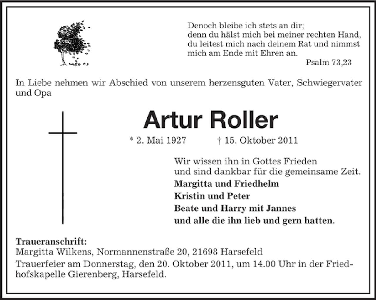 <p>Denoch bleibe ich stets an dir;<br />denn du hälst mich bei meiner rechten Hand,<br />du leitest mich nach deinem Rat und nimmst<br />mich am Ende mit Ehren an.<br />Psalm 73,23<br />In Liebe nehmen wir Abschied von unserem herzensguten Vater, Schwiegervater<br />und Opa<br />Artur Roller<br />* 2. Mai 1927 † 15. Oktober 2011<br />Wir wissen ihn in Gottes Frieden<br />und sind dankbar für die gemeinsame Zeit.<br />Margitta und Friedhelm<br />Kristin und Peter<br />Beate und Harry mit Jannes<br />und alle die ihn lieb und gern hatten.<br />Traueranschrift:<br />Margitta Wilkens, Normannenstraße 20, 21698 Harsefeld<br />Trauerfeier am Donnerstag, den 20. Oktober 2011, um 14.00 Uhr in der Friedhofskapelle Gierenberg, Harsefeld.</p>