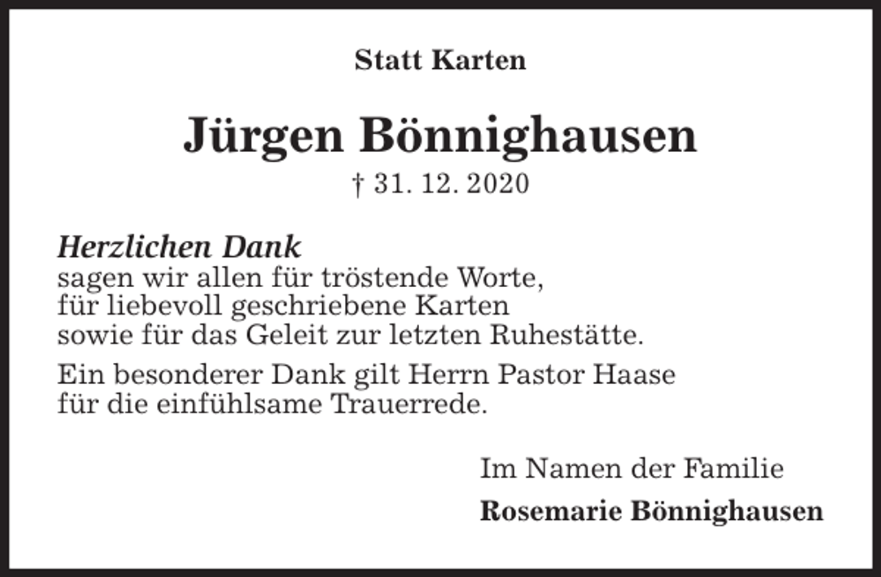 <p>Statt Karten<br />Jürgen Bönnighausen<br />† 31. 12. 2020<br />Herzlichen Dank<br />sagen wir allen für tröstende Worte,<br />für liebevoll geschriebene Karten<br />sowie für das Geleit zur letzten Ruhestätte.<br />Ein besonderer Dank gilt Herrn Pastor Haase<br />für die einfühlsame Trauerrede.<br />Im Namen der Familie<br />Rosemarie Bönnighausen</p>