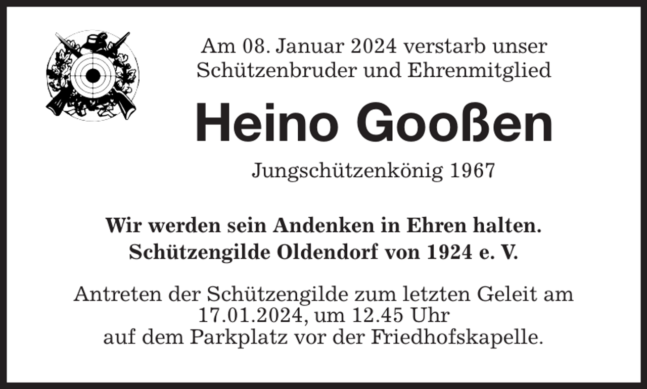 <p>Am 08. Januar 2024 verstarb unser<br />Schützenbruder und Ehrenmitglied</p><p>Heino Gooßen</p><p>Jungschützenkönig 1967</p><p>Wir werden sein Andenken in Ehren halten.<br />Schützengilde Oldendorf von 1924 e. V.</p><p>Antreten der Schützengilde zum letzten Geleit am 17.01.2024, um 12.45 Uhr<br />auf dem Parkplatz vor der Friedhofskapelle.</p>