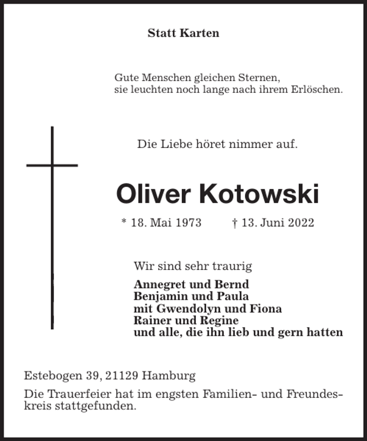 <p>Statt Karten<br />Gute Menschen gleichen Sternen,<br />sie leuchten noch lange nach ihrem Erlöschen.</p><p>Die Liebe höret nimmer auf.<br />Oliver Kotowski<br />* 18. Mai 1973 † 13. Juni 2022<br />Wir sind sehr traurig<br />Annegret und Bernd<br />Benjamin und Paula<br />mit Gwendolyn und Fiona<br />Rainer und Regine<br />und alle, die ihn lieb und gern hatten<br />Estebogen 39, 21129 Hamburg<br />Die Trauerfeier hat im engsten Familien- und Freundeskreis stattgefunden.</p>