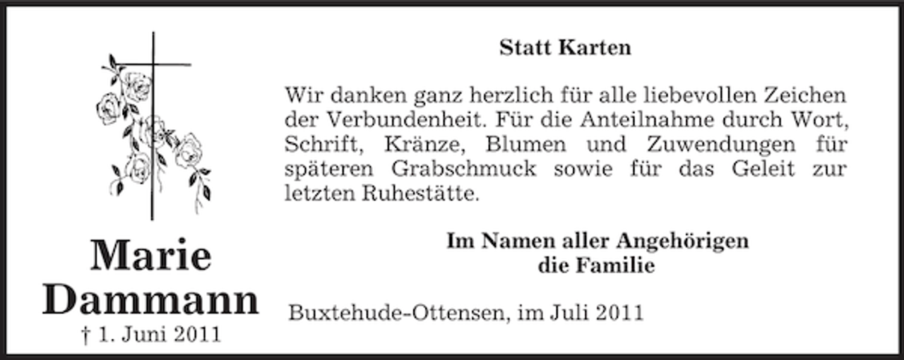 <p>Marie<br />Dammann<br />† 1. Juni 2011<br />Statt Karten<br />Wir danken ganz herzlich für alle liebevollen Zeichen<br />der Verbundenheit. Für die Anteilnahme durch Wort,<br />Schrift, Kränze, Blumen und Zuwendungen für<br />späteren Grabschmuck sowie für das Geleit zur<br />letzten Ruhestätte.<br />Im Namen aller Angehörigen<br />die Familie<br />Buxtehude-Ottensen, im Juli 2011</p>
