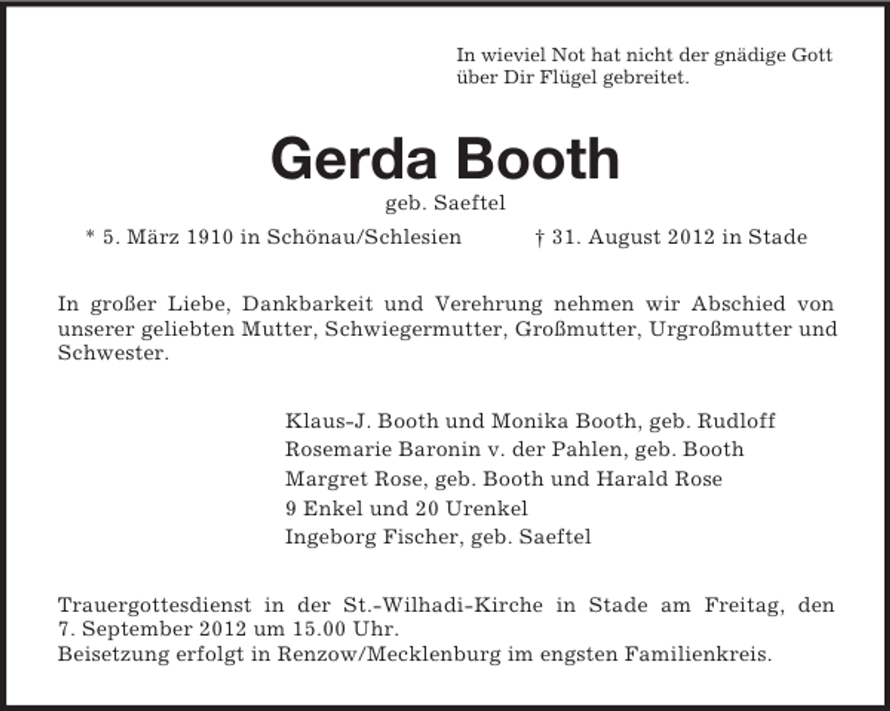 <p>In wieviel Not hat nicht der gnädige Gott<br />über Dir Flügel gebreitet.</p><p>Gerda Booth<br />geb. Saeftel<br />* 5. März 1910 in Schönau/Schlesien</p><p>† 31. August 2012 in Stade</p><p>In großer Liebe, Dankbarkeit und Verehrung nehmen wir Abschied von<br />unserer geliebten Mutter, Schwiegermutter, Großmutter, Urgroßmutter und<br />Schwester.<br />Klaus-J. Booth und Monika Booth, geb. Rudloff<br />Rosemarie Baronin v. der Pahlen, geb. Booth<br />Margret Rose, geb. Booth und Harald Rose<br />9 Enkel und 20 Urenkel<br />Ingeborg Fischer, geb. Saeftel<br />Trauergottesdienst in der St.-Wilhadi-Kirche in Stade am Freitag, den<br />7. September 2012 um 15.00 Uhr.<br />Beisetzung erfolgt in Renzow/Mecklenburg im engsten Familienkreis.</p>