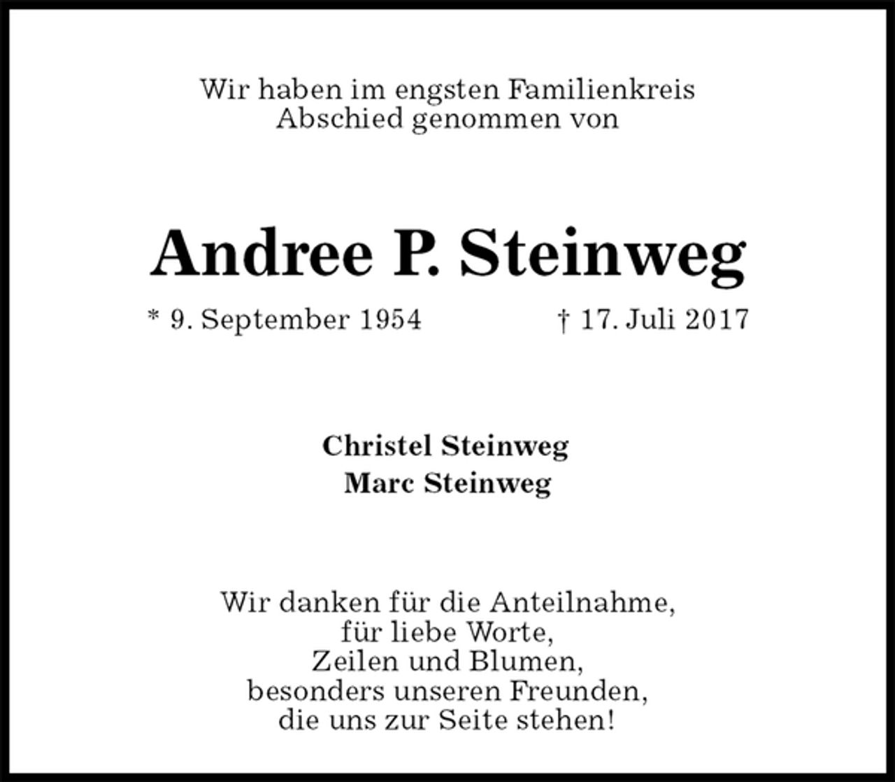 <p>Wir haben im engsten Familienkreis<br />Abschied genommen von<br />Andree P. Steinweg<br />* 9. September 1954 † 17. Juli 2017<br />Christel Steinweg<br />Marc Steinweg<br />Wir danken für die Anteilnahme,<br />für liebe Worte,<br />Zeilen und Blumen,<br />besonders unseren Freunden,<br />die uns zur Seite stehen!</p>