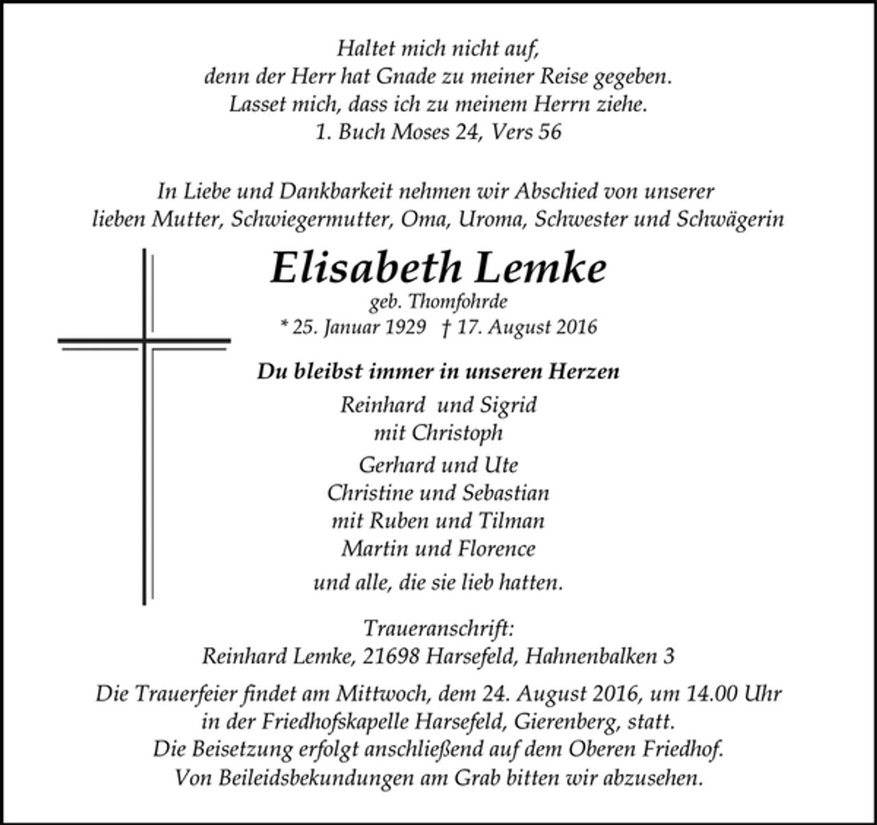 <p>Haltet mich nicht auf,<br />denn der Herr hat Gnade zu meiner Reise gegeben.<br />Lasset mich, dass ich zu meinem Herrn ziehe.<br />1. Buch Moses 24, Vers 56<br />In Liebe und Dankbarkeit nehmen wir Abschied von unserer<br />lieben Mutter, Schwiegermutter, Oma, Uroma, Schwester und Schwägerin<br />Elisabeth Lemke<br />geb. Thomfohrde<br />* 25. Januar 1929 † 17. August 2016<br />Du bleibst immer in unseren Herzen<br />Reinhard und Sigrid<br />mit Christoph<br />Gerhard und Ute<br />Christine und Sebastian<br />mit Ruben und Tilman<br />Martin und Florence<br />und alle, die sie lieb hatten.<br />Traueranschrift:<br />Reinhard Lemke, 21698 Harsefeld, Hahnenbalken 3<br />Die Trauerfeier findet am Mittwoch, dem 24. August 2016, um 14.00 Uhr<br />in der Friedhofskapelle Harsefeld, Gierenberg, statt.<br />Die Beisetzung erfolgt anschließend auf dem Oberen Friedhof.<br />Von Beileidsbekundungen am Grab bitten wir abzusehen.</p>