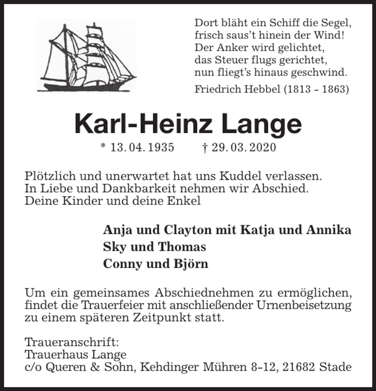 <p>Dort bläht ein Schiff die Segel,<br />frisch saus’t hinein der Wind!<br />Der Anker wird gelichtet,<br />das Steuer flugs gerichtet,<br />nun fliegt’s hinaus geschwind.<br />Friedrich Hebbel (1813 - 1863)<br />Karl-Heinz Lange<br />* 13. 04. 1935 † 29. 03. 2020<br />Plötzlich und unerwartet hat uns Kuddel verlassen.<br />In Liebe und Dankbarkeit nehmen wir Abschied.<br />Deine Kinder und deine Enkel<br />Anja und Clayton mit Katja und Annika<br />Sky und Thomas<br />Conny und Björn<br />Um ein gemeinsames Abschiednehmen zu ermöglichen, findet die Trauerfeier mit anschließender Urnenbeisetzung<br />zu einem späteren Zeitpunkt statt.</p>
<p>Traueranschrift:<br />Trauerhaus Lange<br />c/o Queren &amp; Sohn, Kehdinger Mühren 8-12, 21682 Stade</p>
