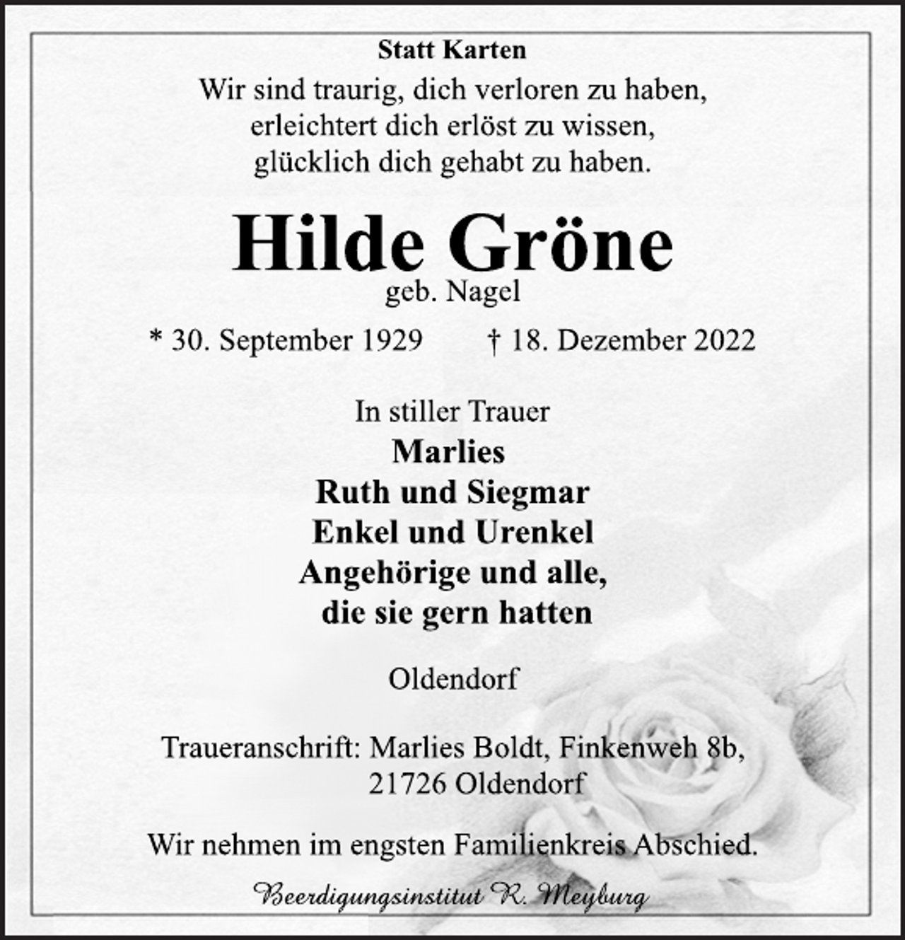 <p>Statt Karten<br />Wir sind traurig, dich verloren zu haben,<br />erleichtert dich erlöst zu wissen,<br />glücklich dich gehabt zu haben.<br />Hilde Gröne<br />geb. Nagel<br />* 30. September 1929 † 18. Dezember 2022<br />In stiller Trauer<br />Marlies<br />Ruth und Siegmar<br />Enkel und Urenkel<br />Angehörige und alle,<br />die sie gern hatten<br />Oldendorf<br />Traueranschrift: Marlies Boldt, Finkenweh 8b,<br />21726 Oldendorf<br />Wir nehmen im engsten Familienkreis Abschied.<br />Beerdigungsinstitut R. Meyburg</p>