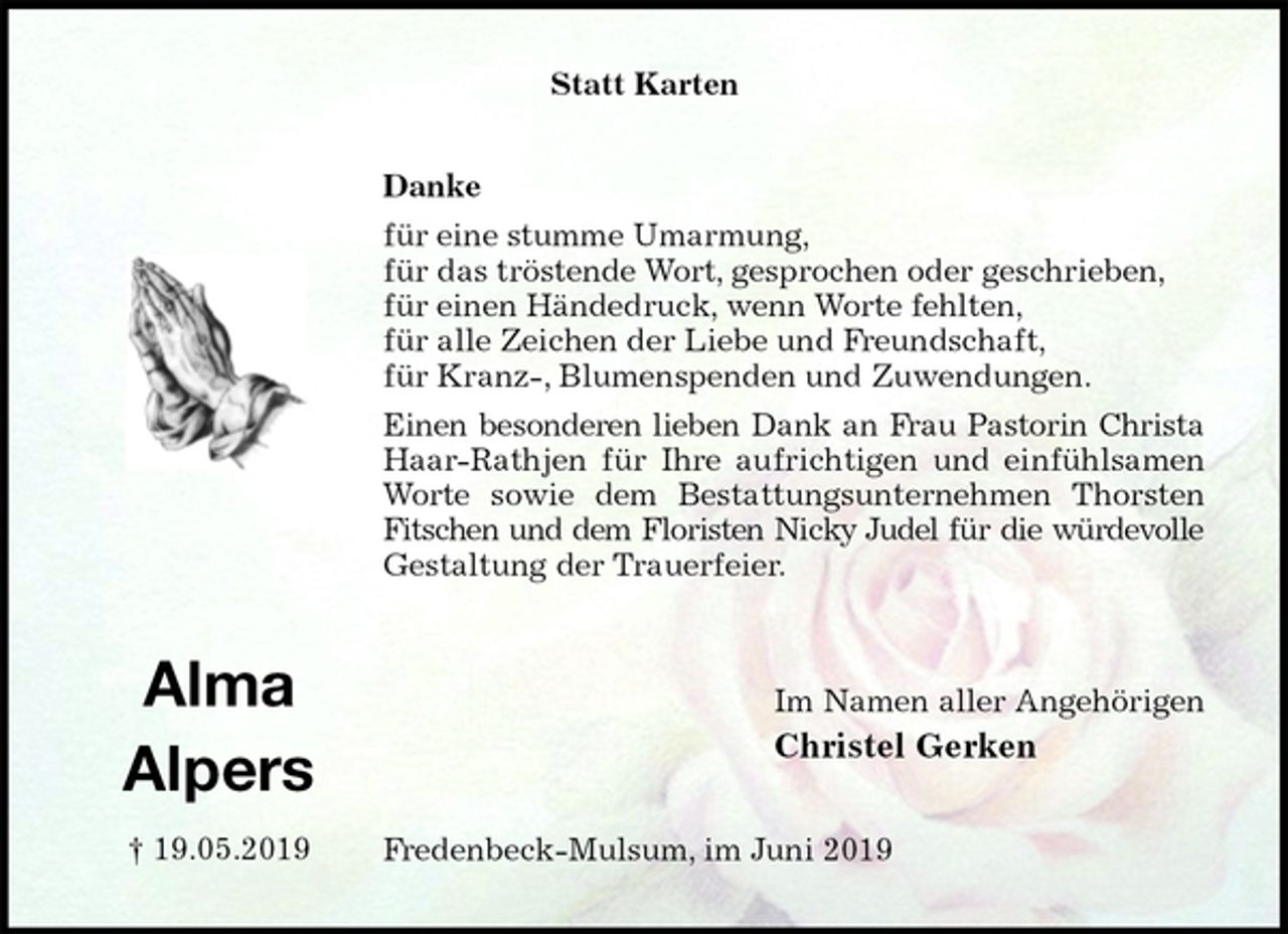 <p>Statt Karten<br />Danke<br />für eine stumme Umarmung,<br />für das tröstende Wort, gesprochen oder geschrieben,<br />für einen Händedruck, wenn Worte fehlten,<br />für alle Zeichen der Liebe und Freundschaft,<br />für Kranz-, Blumenspenden und Zuwendungen.<br />Einen besonderen lieben Dank an Frau Pastorin Christa<br />Haar-Rathjen für Ihre aufrichtigen und einfühlsamen<br />Worte sowie dem Bestattungsunternehmen Thorsten<br />Fitschen und dem Floristen Nicky Judel für die würdevolle<br />Gestaltung der Trauerfeier.</p><p>Im Namen aller Angehörigen<br />Christel Gerken<br />Fredenbeck-Mulsum, im Juni 2019<br />Alma<br />Alpers<br />† 19.05.2019</p>
