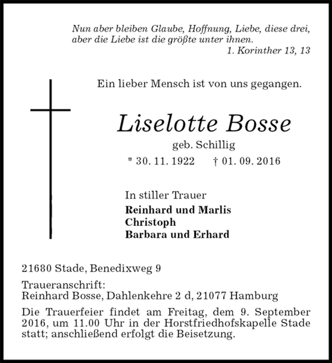 <p>Nun aber bleiben Glaube, Hoffnung, Liebe, diese drei,<br />aber die Liebe ist die größte unter ihnen.<br />1. Korinther 13, 13<br />Ein lieber Mensch ist von uns gegangen.<br />Liselotte Bosse<br />geb. Schillig<br />* 30. 11. 1922 † 01. 09. 2016<br />In stiller Trauer<br />Reinhard und Marlis<br />Christoph<br />Barbara und Erhard<br />21680 Stade, Benedixweg 9<br />Traueranschrift:<br />Reinhard Bosse, Dahlenkehre 2 d, 21077 Hamburg<br />Die Trauerfeier findet am Freitag, dem 9. September 2016, um 11.00 Uhr in der Horstfriedhofskapelle Stade statt; anschließend erfolgt die Beisetzung.</p>