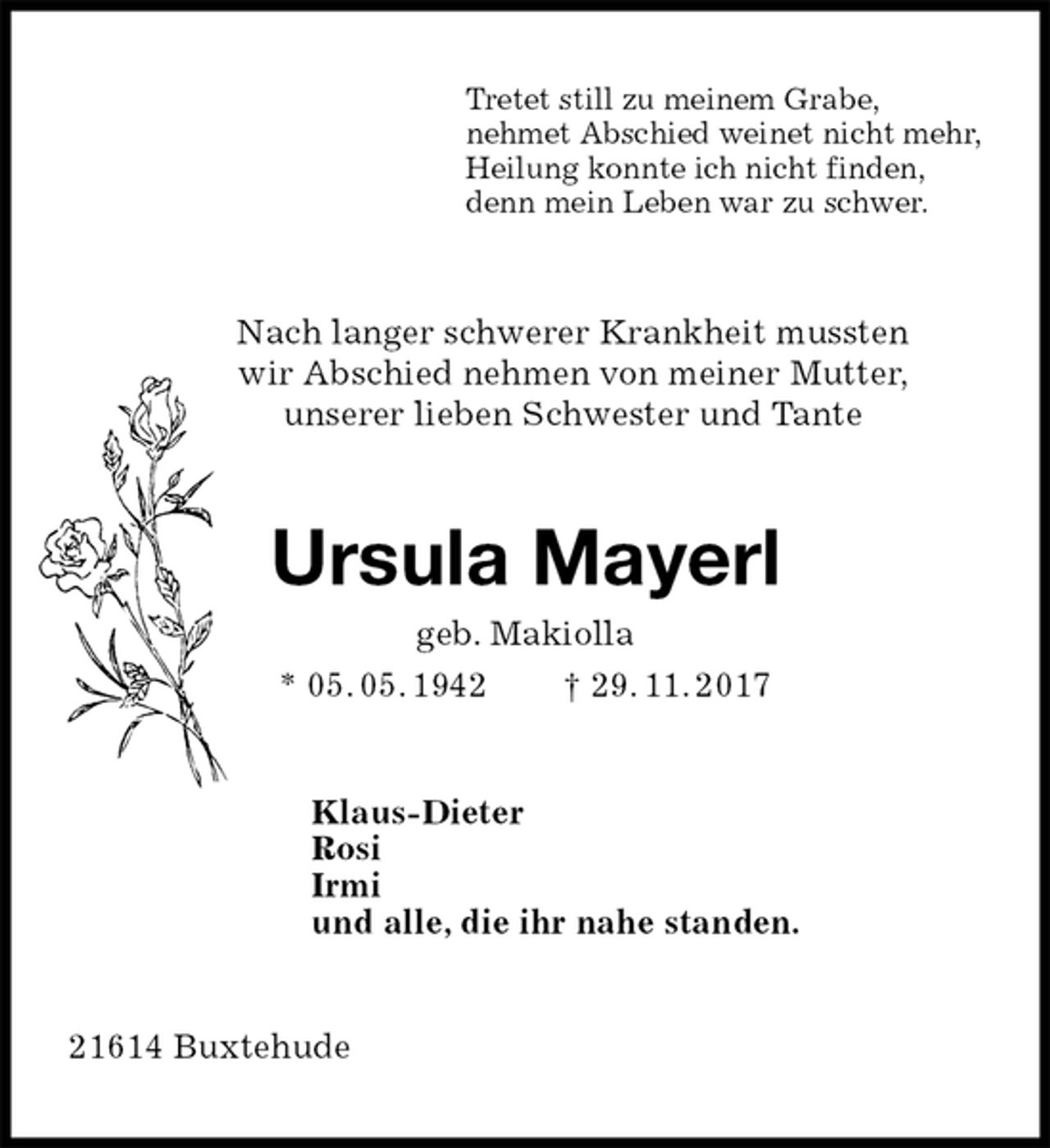 <p>Tretet still zu meinem Grabe,<br />nehmet Abschied weinet nicht mehr,<br />Heilung konnte ich nicht finden,<br />denn mein Leben war zu schwer.<br />Nach langer schwerer Krankheit mussten<br />wir Abschied nehmen von meiner Mutter,<br />unserer lieben Schwester und Tante<br />Ursula Mayerl<br />geb. Makiolla<br />* 05. 05. 1942 † 29. 11. 2017<br />Klaus-Dieter<br />Rosi<br />Irmi<br />und alle, die ihr nahe standen.<br />21614 Buxtehude</p>