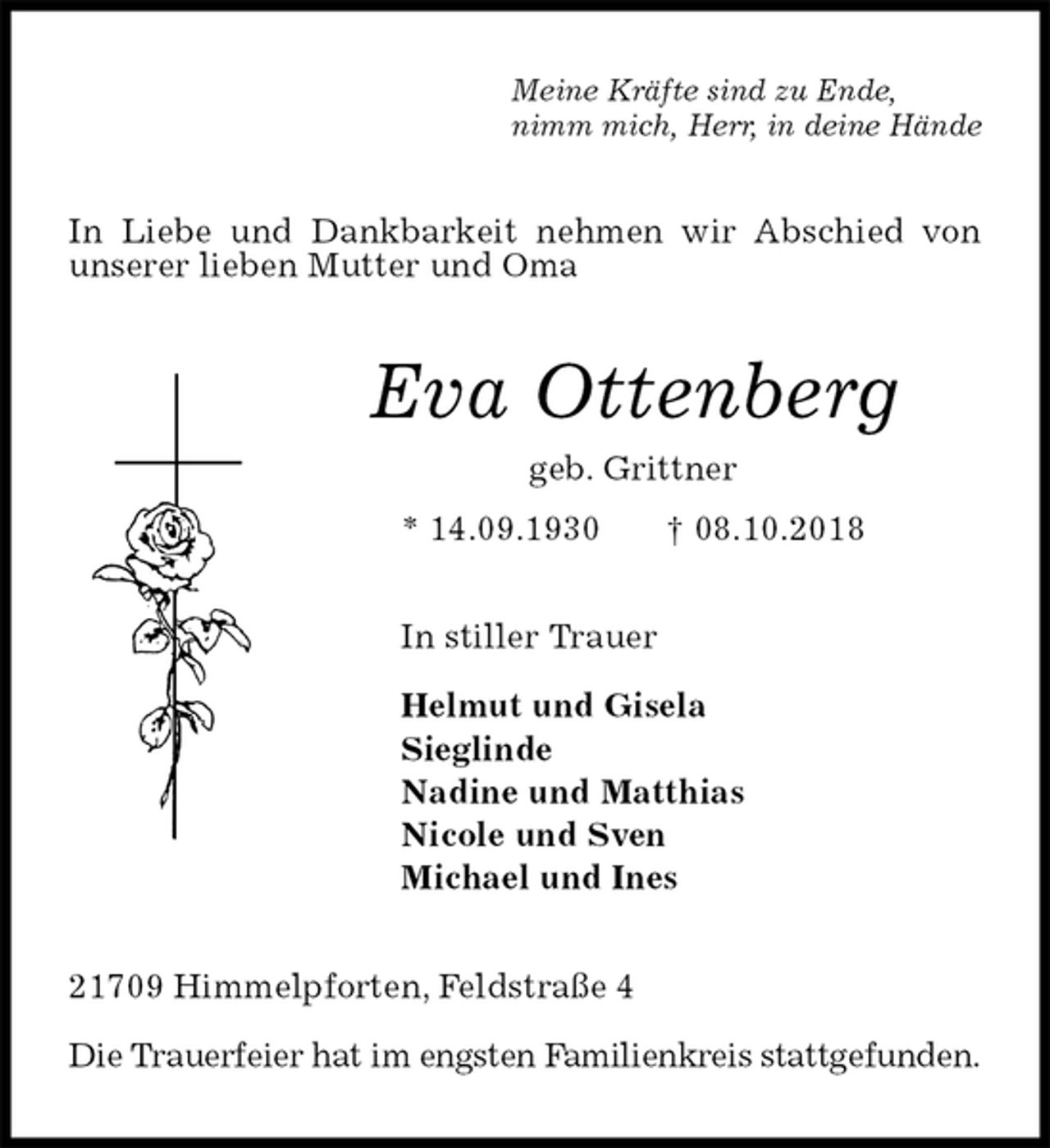 <p>Meine Kräfte sind zu Ende,<br />nimm mich, Herr, in deine Hände<br />In Liebe und Dankbarkeit nehmen wir Abschied von unserer lieben Mutter und Oma<br />Eva Ottenberg<br />geb. Grittner<br />* 14.09.1930 † 08.10.2018<br />In stiller Trauer</p><p>Helmut und Gisela<br />Sieglinde<br />Nadine und Matthias<br />Nicole und Sven<br />Michael und Ines<br />21709 Himmelpforten, Feldstraße 4</p><p>Die Trauerfeier hat im engsten Familienkreis stattgefunden.</p>
