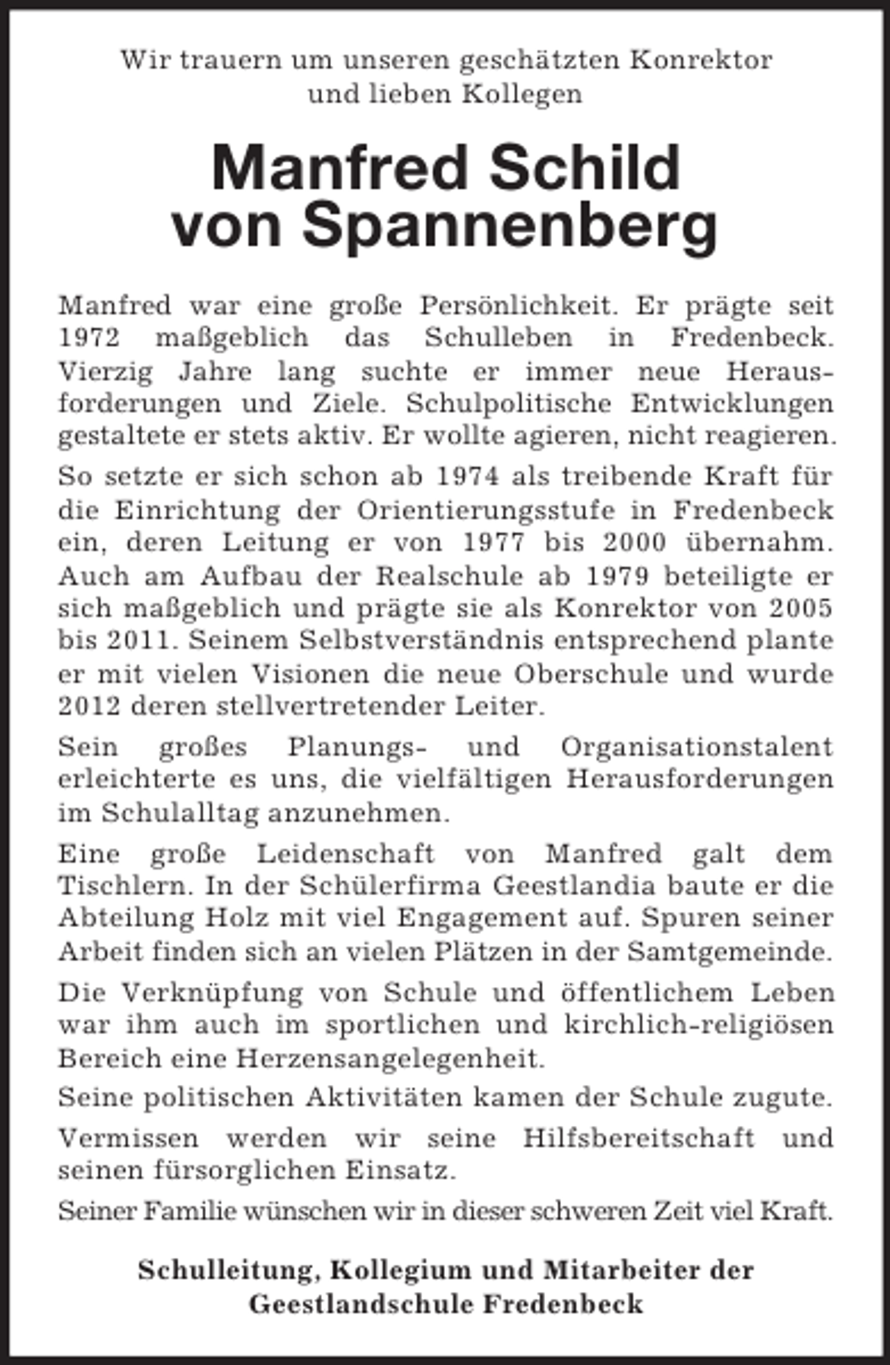 <p>Wir trauern um unseren geschätzten Konrektor<br />und lieben Kollegen</p><p>Manfred Schild<br />von Spannenberg<br />Manfred war eine große Persönlichkeit. Er prägte seit<br />1972 maßgeblich das Schulleben in Fredenbeck.<br />Vierzig Jahre lang suchte er immer neue Herausforderungen und Ziele. Schulpolitische Entwicklungen<br />gestaltete er stets aktiv. Er wollte agieren, nicht reagieren.<br />So setzte er sich schon ab 1974 als treibende Kraft für<br />die Einrichtung der Orientierungsstufe in Fredenbeck<br />ein, deren Leitung er von 1977 bis 2000 übernahm.<br />Auch am Aufbau der Realschule ab 1979 beteiligte er<br />sich maßgeblich und prägte sie als Konrektor von 2005<br />bis 2011. Seinem Selbstverständnis entsprechend plante<br />er mit vielen Visionen die neue Oberschule und wurde<br />2012 deren stellvertretender Leiter.<br />Sein großes Planungs- und Organisationstalent<br />erleichterte es uns, die vielfältigen Herausforderungen<br />im Schulalltag anzunehmen.<br />Eine große Leidenschaft von Manfred galt dem<br />Tischlern. In der Schülerfirma Geestlandia baute er die<br />Abteilung Holz mit viel Engagement auf. Spuren seiner<br />Arbeit finden sich an vielen Plätzen in der Samtgemeinde.<br />Die Verknüpfung von Schule und öffentlichem Leben<br />war ihm auch im sportlichen und kirchlich-religiösen<br />Bereich eine Herzensangelegenheit.<br />Seine politischen Aktivitäten kamen der Schule zugute.<br />Vermissen werden wir seine Hilfsbereitschaft und<br />seinen fürsorglichen Einsatz.<br />Seiner Familie wünschen wir in dieser schweren Zeit viel Kraft.<br />Schulleitung, Kollegium und Mitarbeiter der<br />Geestlandschule Fredenbeck</p>
