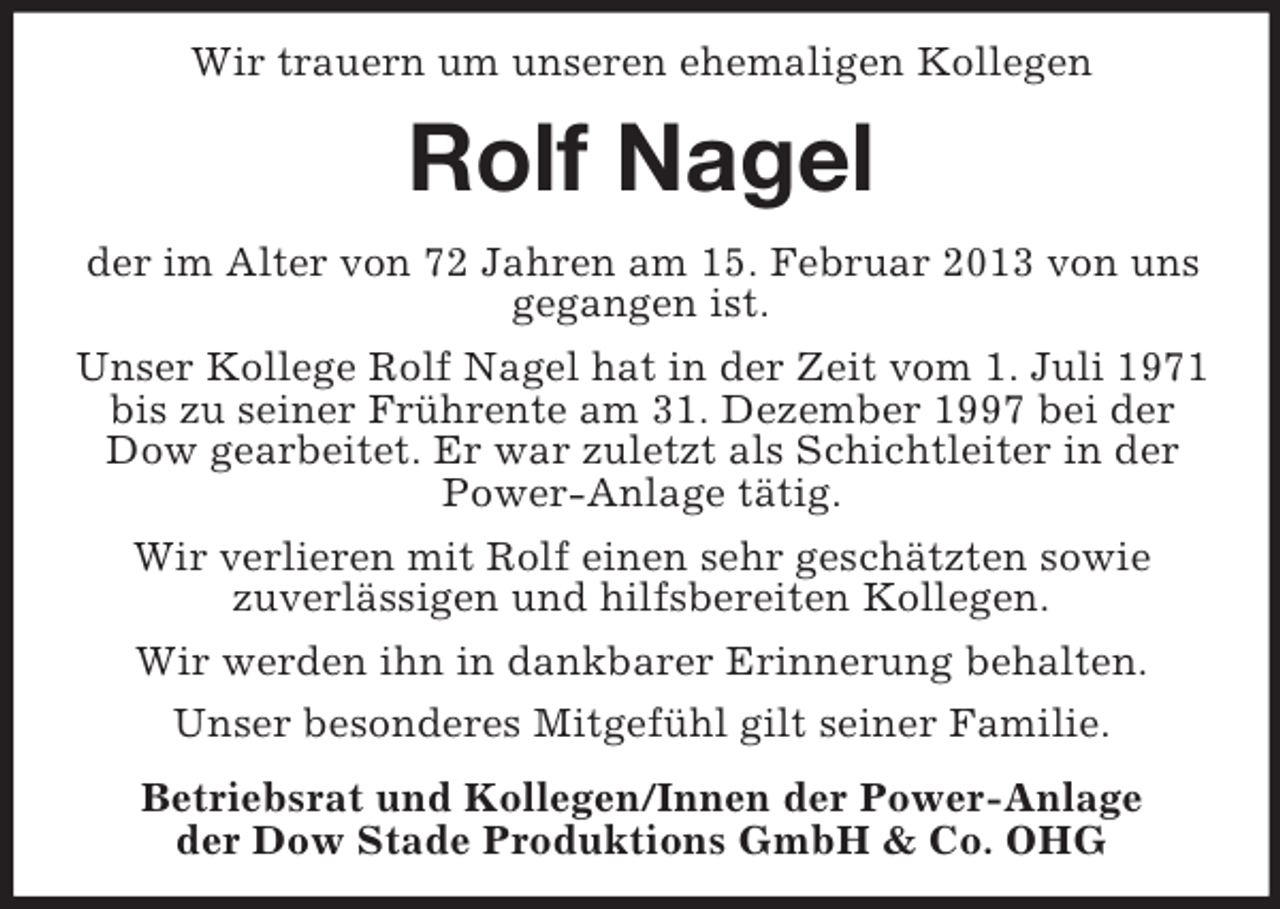 <p>Wir trauern um unseren ehemaligen Kollegen</p><p>Rolf Nagel<br />der im Alter von 72 Jahren am 15. Februar 2013 von uns<br />gegangen ist.<br />Unser Kollege Rolf Nagel hat in der Zeit vom 1. Juli 1971<br />bis zu seiner Frührente am 31. Dezember 1997 bei der<br />Dow gearbeitet. Er war zuletzt als Schichtleiter in der<br />Power-Anlage tätig.<br />Wir verlieren mit Rolf einen sehr geschätzten sowie<br />zuverlässigen und hilfsbereiten Kollegen.<br />Wir werden ihn in dankbarer Erinnerung behalten.<br />Unser besonderes Mitgefühl gilt seiner Familie.<br />Betriebsrat und Kollegen/Innen der Power-Anlage<br />der Dow Stade Produktions GmbH &amp; Co. OHG</p>