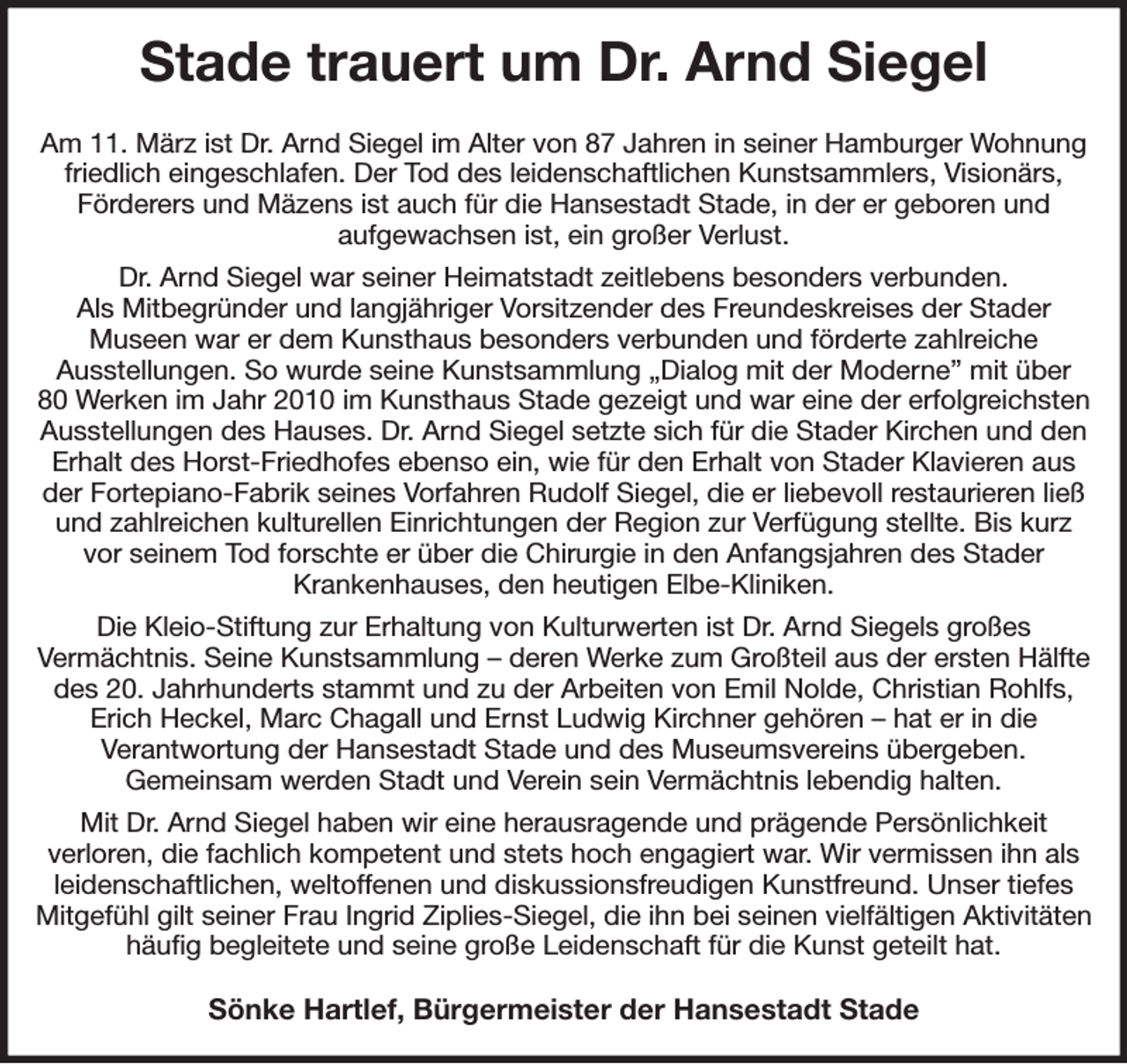 <p>Stade trauert um Dr. Arnd Siegel<br />Am 11. März ist Dr. Arnd Siegel im Alter von 87 Jahren in seiner Hamburger Wohnung friedlich eingeschlafen. Der Tod des leidenschaftlichen Kunstsammlers, Visionärs,<br />Förderers und Mäzens ist auch für die Hansestadt Stade, in der er geboren und<br />aufgewachsen ist, ein großer Verlust.<br />Dr. Arnd Siegel war seiner Heimatstadt zeitlebens besonders verbunden.<br />Als Mitbegründer und langjähriger Vorsitzender des Freundeskreises der Stader<br />Museen war er dem Kunsthaus besonders verbunden und förderte zahlreiche<br />Ausstellungen. So wurde seine Kunstsammlung „Dialog mit der Moderne” mit über<br />80 Werken im Jahr 2010 im Kunsthaus Stade gezeigt und war eine der erfolgreichsten Ausstellungen des Hauses. Dr. Arnd Siegel setzte sich für die Stader Kirchen und den Erhalt des Horst-Friedhofes ebenso ein, wie für den Erhalt von Stader Klavieren aus der Fortepiano-Fabrik seines Vorfahren Rudolf Siegel, die er liebevoll restaurieren ließ und zahlreichen kulturellen Einrichtungen der Region zur Verfügung stellte. Bis kurz vor seinem Tod forschte er über die Chirurgie in den Anfangsjahren des Stader<br />Krankenhauses, den heutigen Elbe-Kliniken.<br />Die Kleio-Stiftung zur Erhaltung von Kulturwerten ist Dr. Arnd Siegels großes<br />Vermächtnis. Seine Kunstsammlung - deren Werke zum Großteil aus der ersten Hälfte des 20. Jahrhunderts stammt und zu der Arbeiten von Emil Nolde, Christian Rohlfs, Erich Heckel, Marc Chagall und Ernst Ludwig Kirchner gehören - hat er in die<br />Verantwortung der Hansestadt Stade und des Museumsvereins übergeben.<br />Gemeinsam werden Stadt und Verein sein Vermächtnis lebendig halten.<br />Mit Dr. Arnd Siegel haben wir eine herausragende und prägende Persönlichkeit<br />verloren, die fachlich kompetent und stets hoch engagiert war. Wir vermissen ihn als leidenschaftlichen, weltoffenen und diskussionsfreudigen Kunstfreund. Unser tiefes Mitgefühl gilt seiner Frau Ingrid Ziplies-Siegel, die ihn bei seinen vielfältigen Aktivitäten häufig begleitete und seine große Leidenschaft für die Kunst geteilt hat.<br />Sönke Hartlef, Bürgermeister der Hansestadt Stade</p>