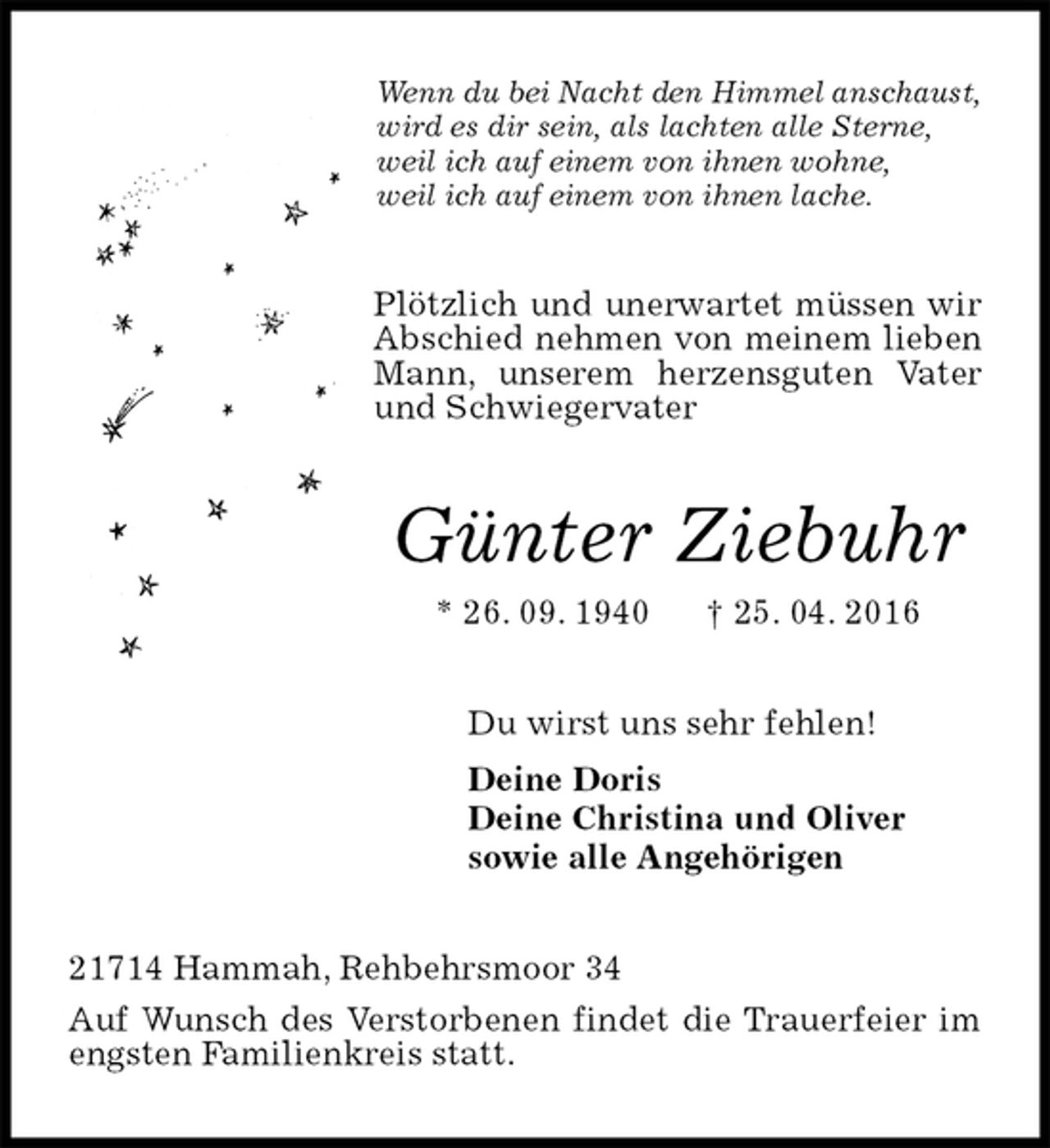 <p>Wenn du bei Nacht den Himmel anschaust,<br />wird es dir sein, als lachten alle Sterne,<br />weil ich auf einem von ihnen wohne,<br />weil ich auf einem von ihnen lache.<br />Plötzlich und unerwartet müssen wir Abschied nehmen von meinem lieben Mann, unserem herzensguten Vater und Schwiegervater<br />Günter Ziebuhr<br />* 26. 09. 1940 † 25. 04. 2016<br />Du wirst uns sehr fehlen!<br />Deine Doris<br />Deine Christina und Oliver<br />sowie alle Angehörigen<br />21714 Hammah, Rehbehrsmoor 34<br />Auf Wunsch des Verstorbenen findet die Trauerfeier im engsten Familienkreis statt.</p>