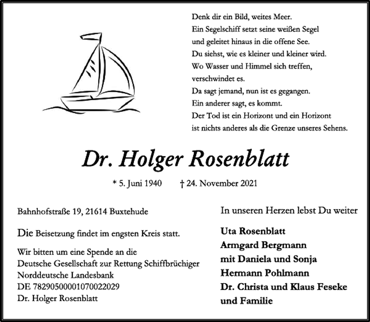 <p>Denk dir ein Bild, weites Meer.<br />Ein Segelschiff setzt seine weißen Segel.<br />und geleitet hinaus in die offene See.<br />Du siehst, wie es kleiner und kleiner wird.<br />Wo Wasser und Himmel sich treffen,<br />verschwindet es.<br />Da sagt jemand, nun ist es gegangen.<br />Ein anderer sagt, es kommt.<br />Der Tod ist ein Horizont und ein Horizont<br />ist nichts anderes als die Grenze unseres Sehens.<br />Dr. Holger Rosenblatt<br />* 5. Juni 1940 † 24. November 2021<br />Bahnhofstraße 19, 21614 Buxtehude<br />In unseren Herzen lebst du weiter.<br />Uta Rosenblatt<br />Armgard Bergmann<br />mit Daniela und Sonja<br />Hermann Pohlmann<br />Dr. Christa und Klaus Taseker<br />und Familie<br />Die Beisetzung findet im engsten Kreis statt.<br />Wir bitten um eine Spende an die<br />Deutsche Gesellschaft zur Rettung Schiffbrüchiger<br />Norddeutsche Landesbank<br />DE 78290500001070022029<br />Dr. Holger Rosenblatt</p>