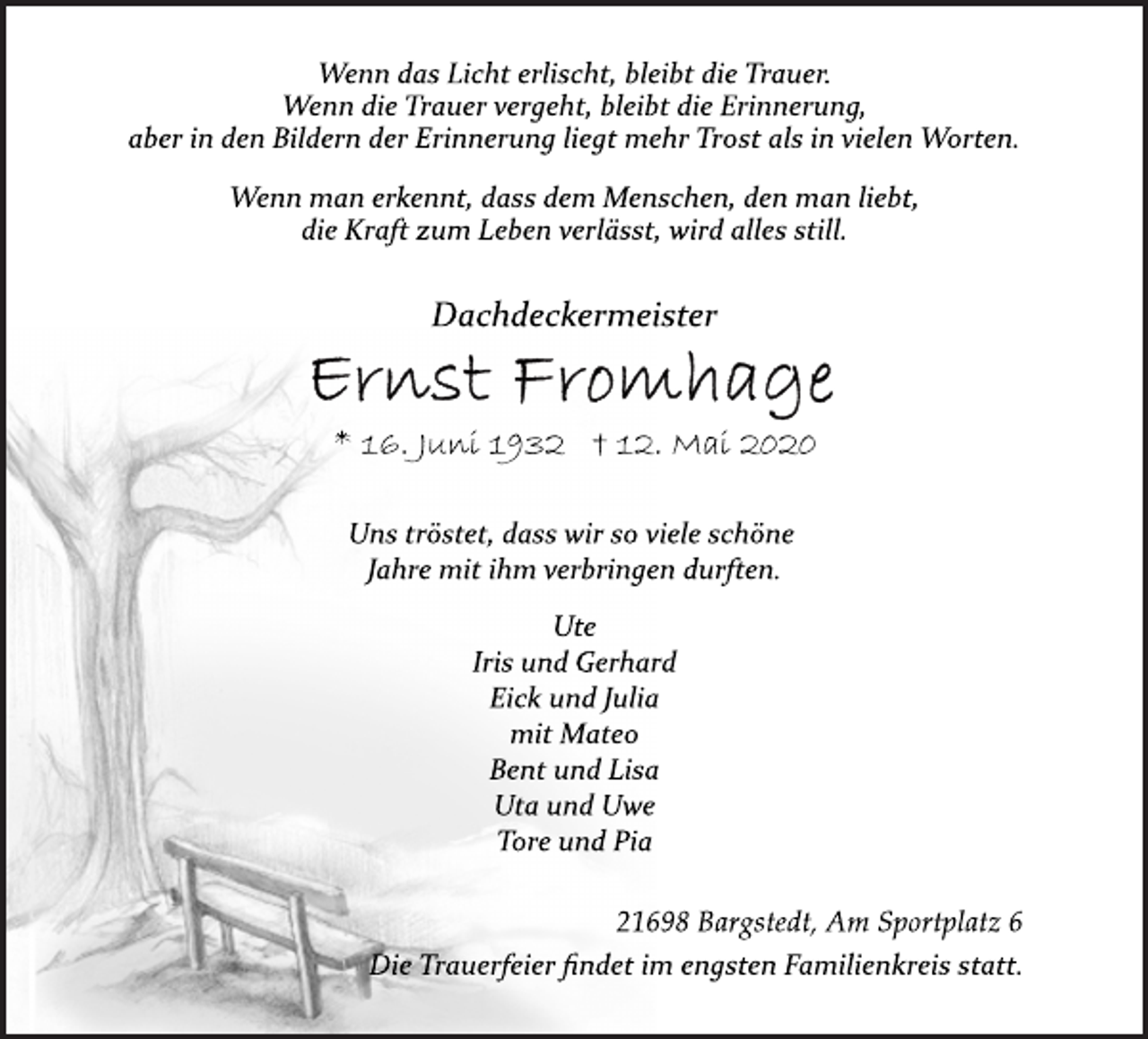 <p>Wenn das Licht erlischt, bleibt die Trauer.<br />Wenn die Trauer vergeht, bleibt die Erinnerung,<br />aber in den Bildern der Erinnerung liegt mehr Trost als in vielen Worten.<br />Wenn man erkennt, dass dem Menschen, den man liebt,<br />die Kraft zum Leben verlässt, wird alles still.<br />Dachdeckermeister<br />Ernst Fromhage<br />* 16. Juni 1932 † 12. Mai 2020<br />Uns tröstet, dass wir so viele schöne<br />Jahre mit ihm verbringen durften.<br />Ute<br />Iris und Gerhard<br />Eick und Julia<br />mit Mateo<br />Bent und Lisa<br />Uta und Uwe<br />Tore und Pia<br />21698 Bargstedt, Am Sportplatz 6<br />Die Trauerfeier findet im engsten Familienkreis statt.<br />Die Trauerfeier findet im engsten Familienkreis statt.</p>