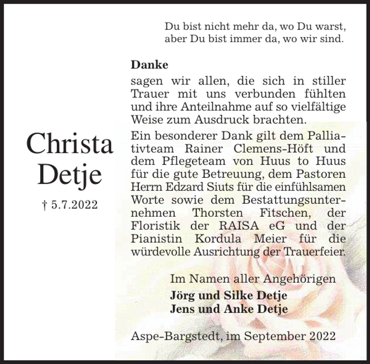 <p>Du bist nicht mehr da, wo Du warst,<br />aber Du bist immer da, wo wir sind.<br />Danke<br />sagen wir allen, die sich in stiller Trauer mit uns verbunden fühlten und ihre Anteilnahme auf so vielfältige Weise zum Ausdruck brachten.<br />Ein besonderer Dank gilt dem Palliativteam Rainer Clemens-Höft und dem Pflegeteam von Huus to Huus für die gute Betreuung, dem Pastoren Herrn Edzard Siuts für die einfühlsamen Worte sowie dem Bestattungsunternehmen Thorsten Fitschen, der<br />Floristik der RAISA eG und der<br />Pianistin Kordula Meier für die<br />würdevolle Ausrichtung der Trauerfeier.<br />Im Namen aller Angehörigen<br />Jörg und Silke Detje<br />Jens und Anke Detje<br />Aspe-Bargstedt, im September 2022</p><p>Christa<br />Detje</p><p>† 5.7.2022</p>