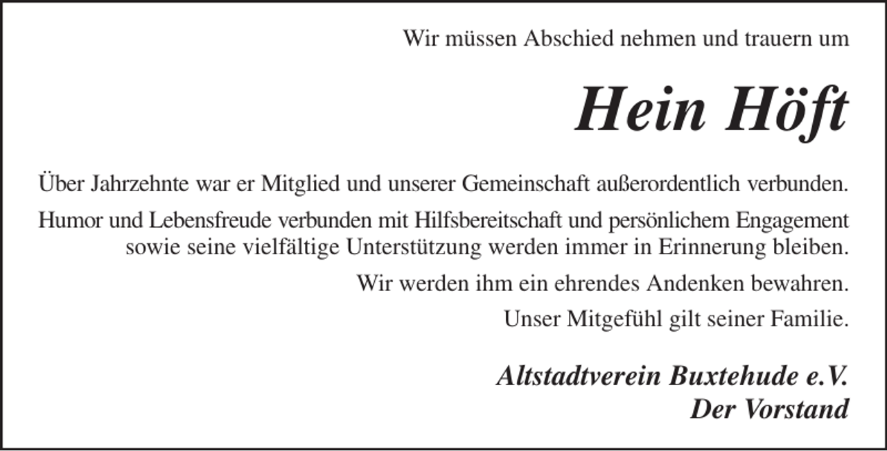 <p>Altstadtverein Buxtehude e.V.<br />Der Vorstand<br />Über Jahrzehnte war er Mitglied und unserer Gemeinschaft außerordentlich verbunden.<br />Humor und Lebensfreude verbunden mit Hilfsbereitschaft und persönlichem Engagement<br />sowie seine vielfältige Unterstützung werden immer in Erinnerung bleiben.<br />Wir werden ihm ein ehrendes Andenken bewahren.<br />Unser Mitgefühl gilt seiner Familie.<br />Hein Höft<br />Wir müssen Abschied nehmen und trauern um</p>