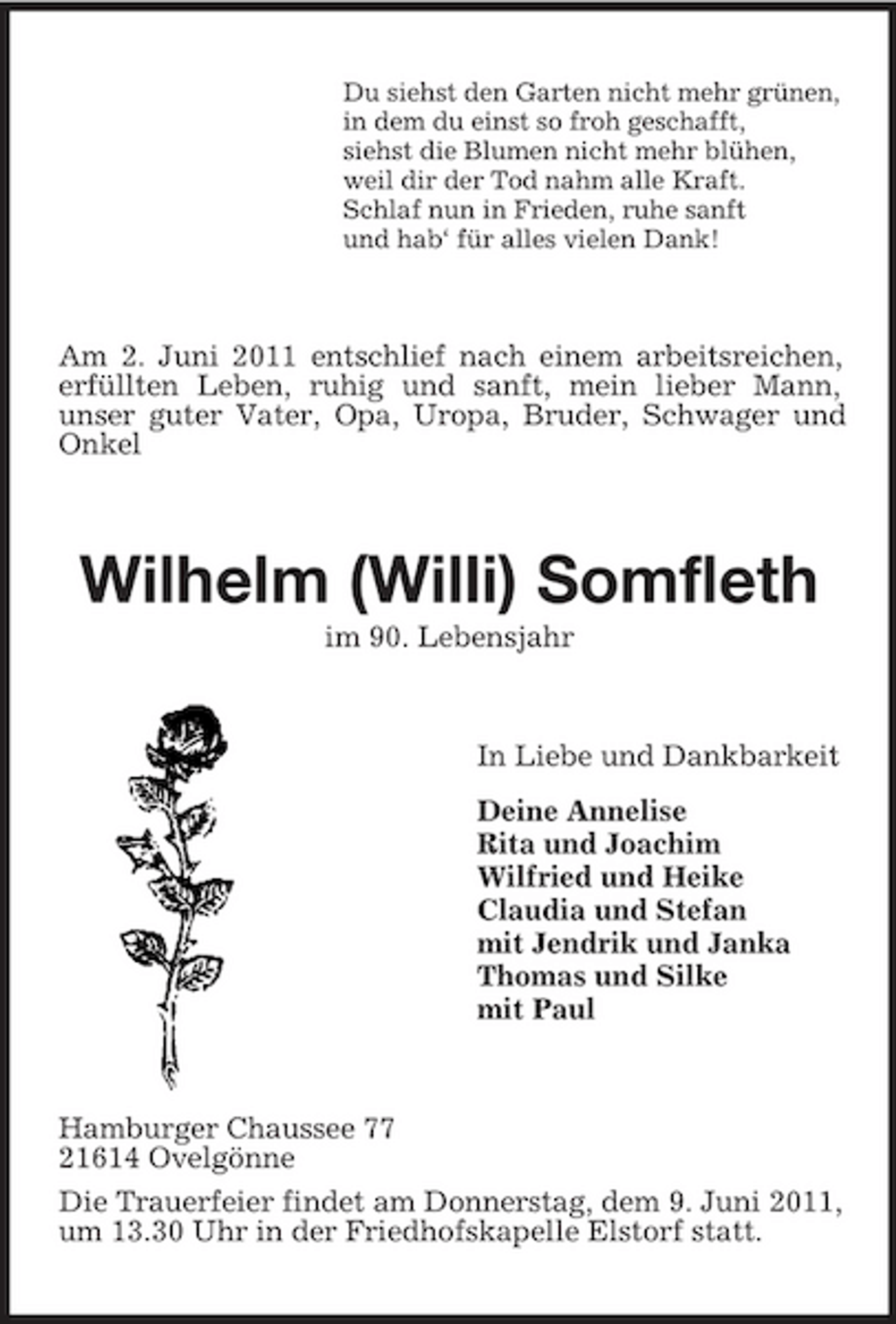 <p>Du siehst den Garten nicht mehr grünen, in dem du einst so froh geschafft, siehst die Blumen nicht mehr blühen, weil dir der Tod nahm alle Kraft. Schlaf nun in Frieden, ruhe sanft und hab‘ für alles vielen Dank!</p><p>Am 2. Juni 2011 entschlief nach einem arbeitsreichen, erfüllten Leben, ruhig und sanft, mein lieber Mann, unser guter Vater, Opa, Uropa, Bruder, Schwager und Onkel</p><p>Wilhelm (Willi) Somfleth<br />im 90. Lebensjahr In Liebe und Dankbarkeit Deine Annelise Rita und Joachim Wilfried und Heike Claudia und Stefan mit Jendrik und Janka Thomas und Silke mit Paul</p><p>Hamburger Chaussee 77 21614 Ovelgönne Die Trauerfeier findet am Donnerstag, dem 9. Juni 2011, um 13.30 Uhr in der Friedhofskapelle Elstorf statt.</p>