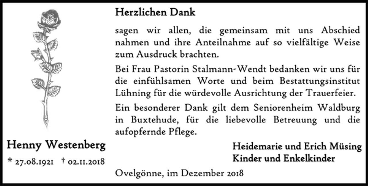 <p>Herzlichen Dank<br />sagen wir allen, die gemeinsam mit uns Abschied nahmen und ihre Anteilnahme auf so vielfältige Weise zum Ausdruck brachten.<br />Bei Frau Pastorin Stalmann-Wendt bedanken wir uns für die einfühlsamen Worte und beim Bestattungsinstitut Lühning für die würdevolle Ausrichtung der Trauerfeier.<br />Ein besonderer Dank gilt dem Seniorenheim Waldburg in Buxtehude, für die liebevolle Betreuung und die aufopfernde Pflege.<br />Henny Westenberg<br />* 27.08.1921 † 02.11.2018<br />Heidemarie und Erich Müsing<br />Kinder und Enkelkinder<br />Ovelgönne, im Dezember 2018</p>