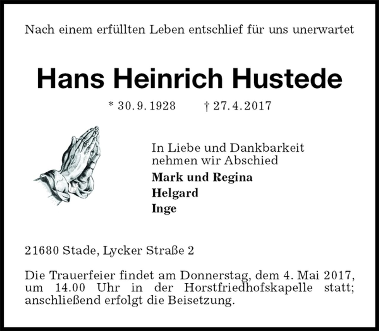 <p>Nach einem erfüllten Leben entschlief für uns unerwartet<br />Hans Heinrich Hustede<br />* 30. 9. 1928 † 27. 4. 2017<br />In Liebe und Dankbarkeit<br />nehmen wir Abschied<br />Mark und Regina<br />Helgard<br />Inge<br />21680 Stade, Lycker Straße 2</p><p>Die Trauerfeier findet am Donnerstag, dem 4. Mai 2017, um 14.00 Uhr in der Horstfriedhofskapelle statt;<br />anschließend erfolgt die Beisetzung.</p>