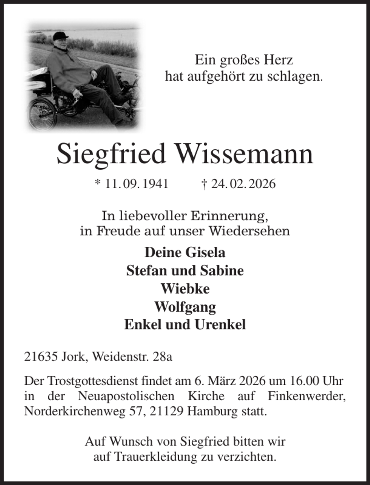<p>Ein großes Herz<br />hat aufgehört zu schlagen.<br />In liebevoller Erinnerung,<br />in Freude auf unser Wiedersehen<br />Deine Gisela<br />Stefan und Sabine<br />Wiebke<br />Wolfgang<br />Enkel und Urenkel<br />Siegfried Wissemann<br />* 11. 09. 1941 † 24. 02. 2026<br />21635 Jork, Weidenstr. 28a<br />Der Trostgottesdienst findet am 6. März 2026 um 16.00 Uhr in der Neuapostolischen Kirche auf Finkenwerder,<br />Norderkirchenweg 57, 21129 Hamburg statt.</p><p>Auf Wunsch von Siegfried bitten wir<br />auf Trauerkleidung zu verzichten.</p>