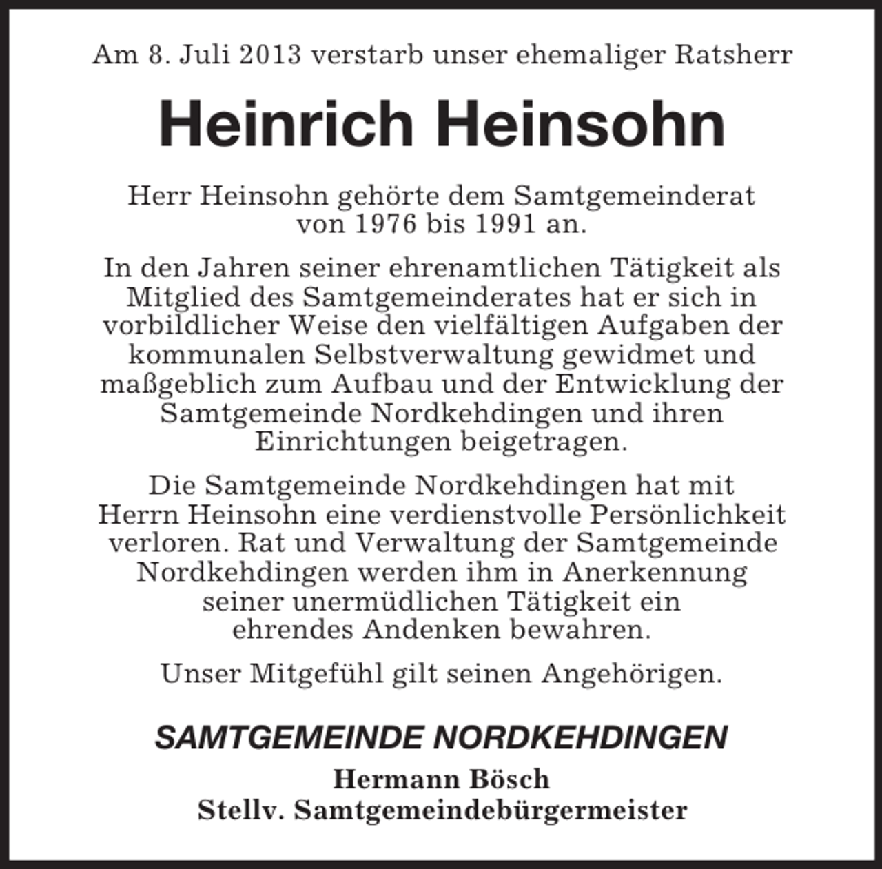 <p>Am 8. Juli 2013 verstarb unser ehemaliger Ratsherr</p><p>Heinrich Heinsohn<br />Herr Heinsohn gehörte dem Samtgemeinderat<br />von 1976 bis 1991 an.<br />In den Jahren seiner ehrenamtlichen Tätigkeit als<br />Mitglied des Samtgemeinderates hat er sich in<br />vorbildlicher Weise den vielfältigen Aufgaben der<br />kommunalen Selbstverwaltung gewidmet und<br />maßgeblich zum Aufbau und der Entwicklung der<br />Samtgemeinde Nordkehdingen und ihren<br />Einrichtungen beigetragen.<br />Die Samtgemeinde Nordkehdingen hat mit<br />Herrn Heinsohn eine verdienstvolle Persönlichkeit<br />verloren. Rat und Verwaltung der Samtgemeinde<br />Nordkehdingen werden ihm in Anerkennung<br />seiner unermüdlichen Tätigkeit ein<br />ehrendes Andenken bewahren.<br />Unser Mitgefühl gilt seinen Angehörigen.</p><p>SAMTGEMEINDE NORDKEHDINGEN<br />Hermann Bösch<br />Stellv. Samtgemeindebürgermeister</p>