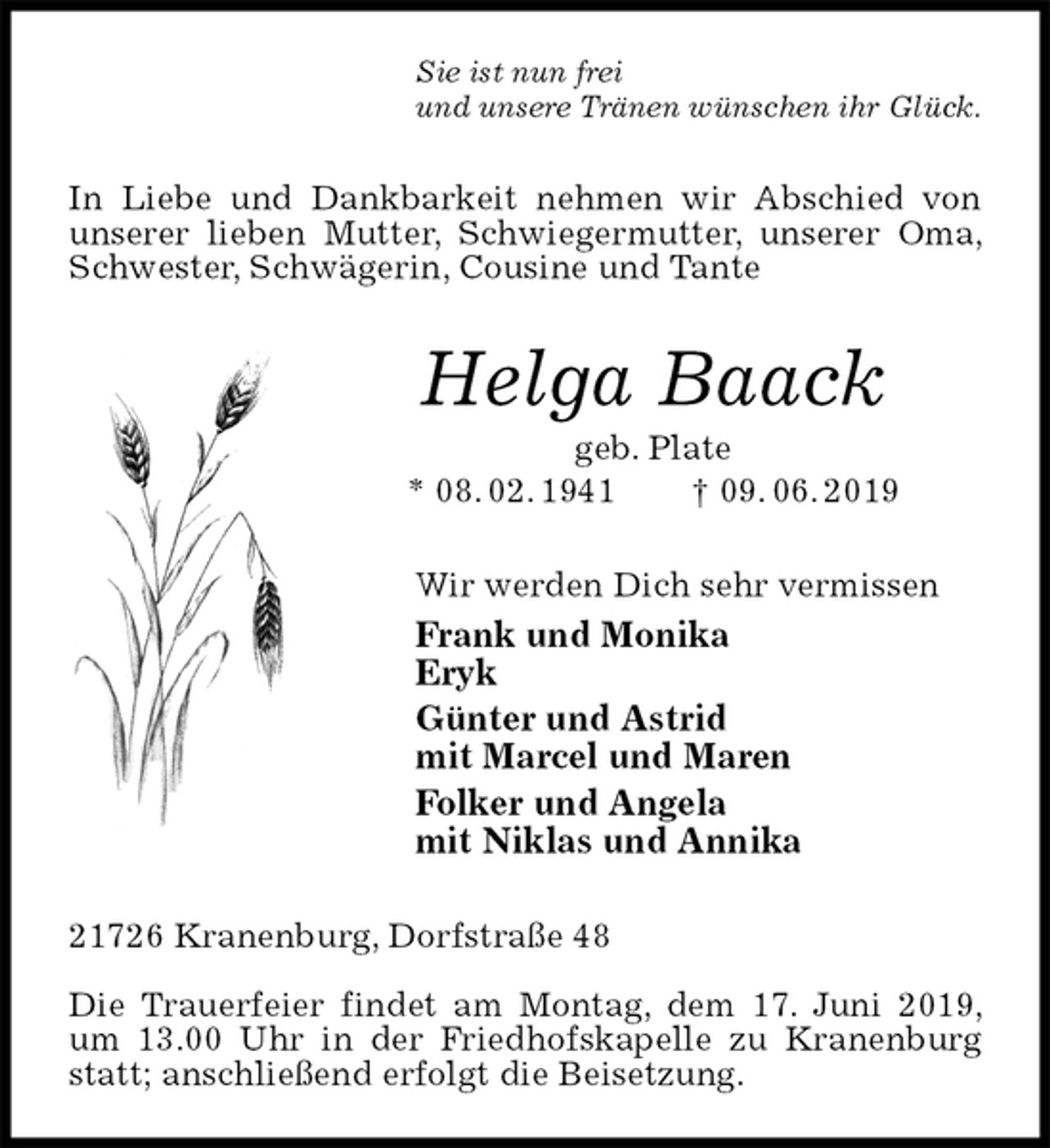 <p>Sie ist nun frei<br />und unsere Tränen wünschen ihr Glück.<br />In Liebe und Dankbarkeit nehmen wir Abschied von unserer lieben Mutter, Schwiegermutter, unserer Oma, Schwester, Schwägerin, Cousine und Tante<br />Helga Baack<br />geb. Plate<br />* 08. 02. 1941 † 09. 06. 2019<br />Wir werden Dich sehr vermissen<br />Frank und Monika<br />Eryk<br />Günter und Astrid<br />mit Marcel und Maren<br />Folker und Angela<br />mit Niklas und Annika<br />21726 Kranenburg, Dorfstraße 48</p><p>Die Trauerfeier findet am Montag, dem 17. Juni 2019, um 13.00 Uhr in der Friedhofskapelle zu Kranenburg statt; anschließend erfolgt die Beisetzung.</p>