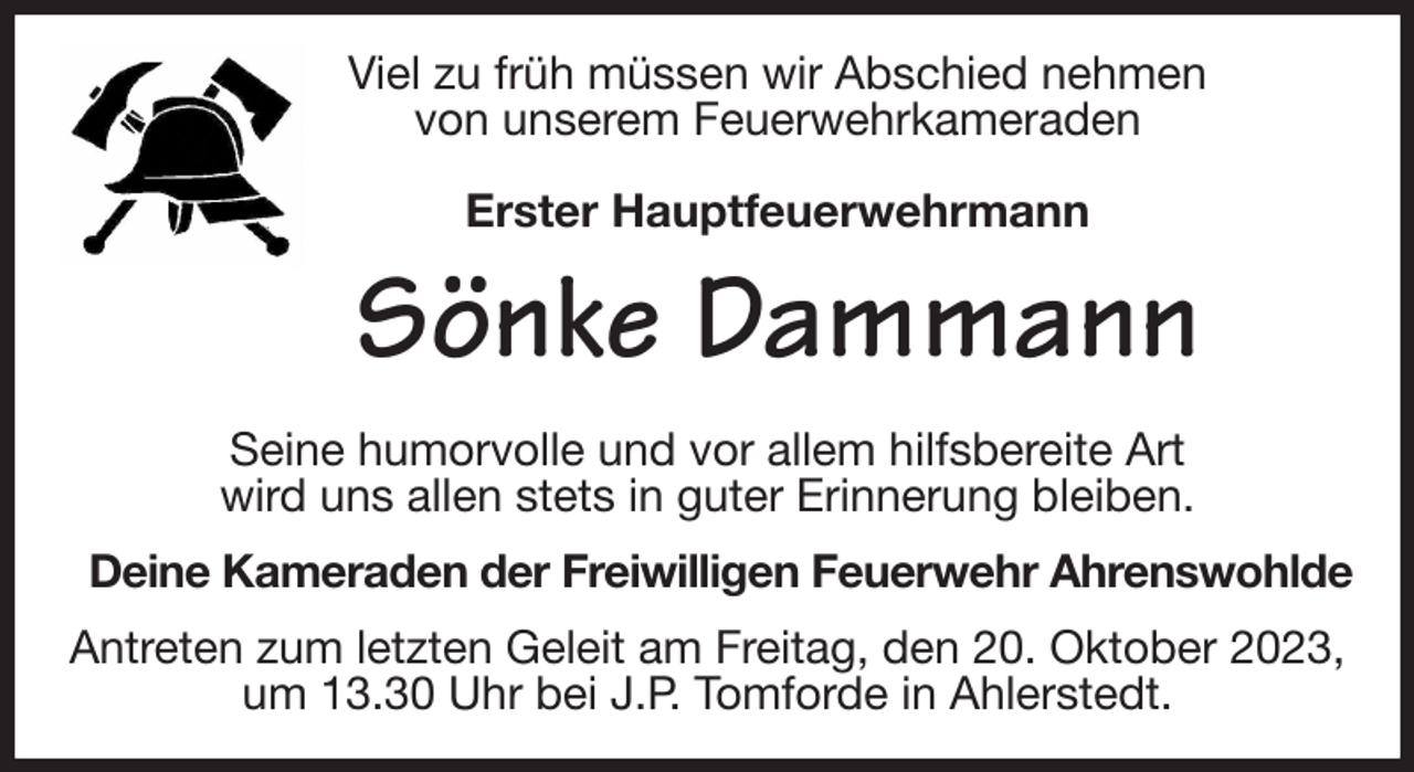 <p>Viel zu früh müssen wir Abschied nehmen<br />von unserem Feuerwehrkameraden</p><p>Erster Hauptfeuerwehrmann<br />Sönke Dammann<br />Seine humorvolle und vor allem hilfsbereite Art<br />wird uns allen stets in guter Erinnerung bleiben.<br />Deine Kameraden der Freiwilligen Feuerwehr Ahrenswohlde<br />Antreten zum letzten Geleit am Freitag, den 20. Oktober 2023, um 13.30 Uhr bei J.P. Tomforde in Ahlerstedt.</p>