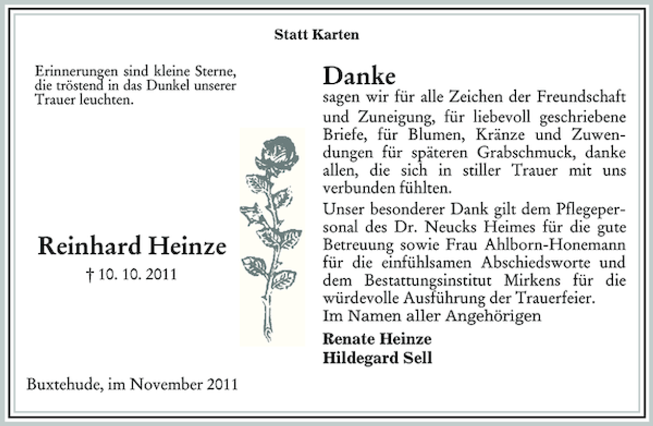 <p>Im Namen aller Angehörigen<br />Renate Heinze<br />Hildegard Sell<br />Statt Karten<br />Erinnerungen sind kleine Sterne, die tröstend in das Dunkel unserer<br />Trauer leuchten.<br />Buxtehude, im November 2011<br />Reinhard Heinze<br />† 10. 10. 2011</p><p>Danke<br />sagen wir für alle Zeichen der Freundschaft und Zuneigung, für liebevoll geschriebene Briefe, für Blumen, Kränze und Zuwendungen für späteren Grabschmuck, danke allen, die sich in stiller Trauer mit uns<br />verbunden fühlten.<br />Unser besonderer Dank gilt dem Pflegepersonal des Dr. Neucks Heimes für die gute Betreuung sowie Frau Ahlborn-Honemann für die einfühlsamen Abschiedsworte und dem Bestattungsinstitut Mirkens für die würdevolle Ausführung der Trauerfeier.</p>