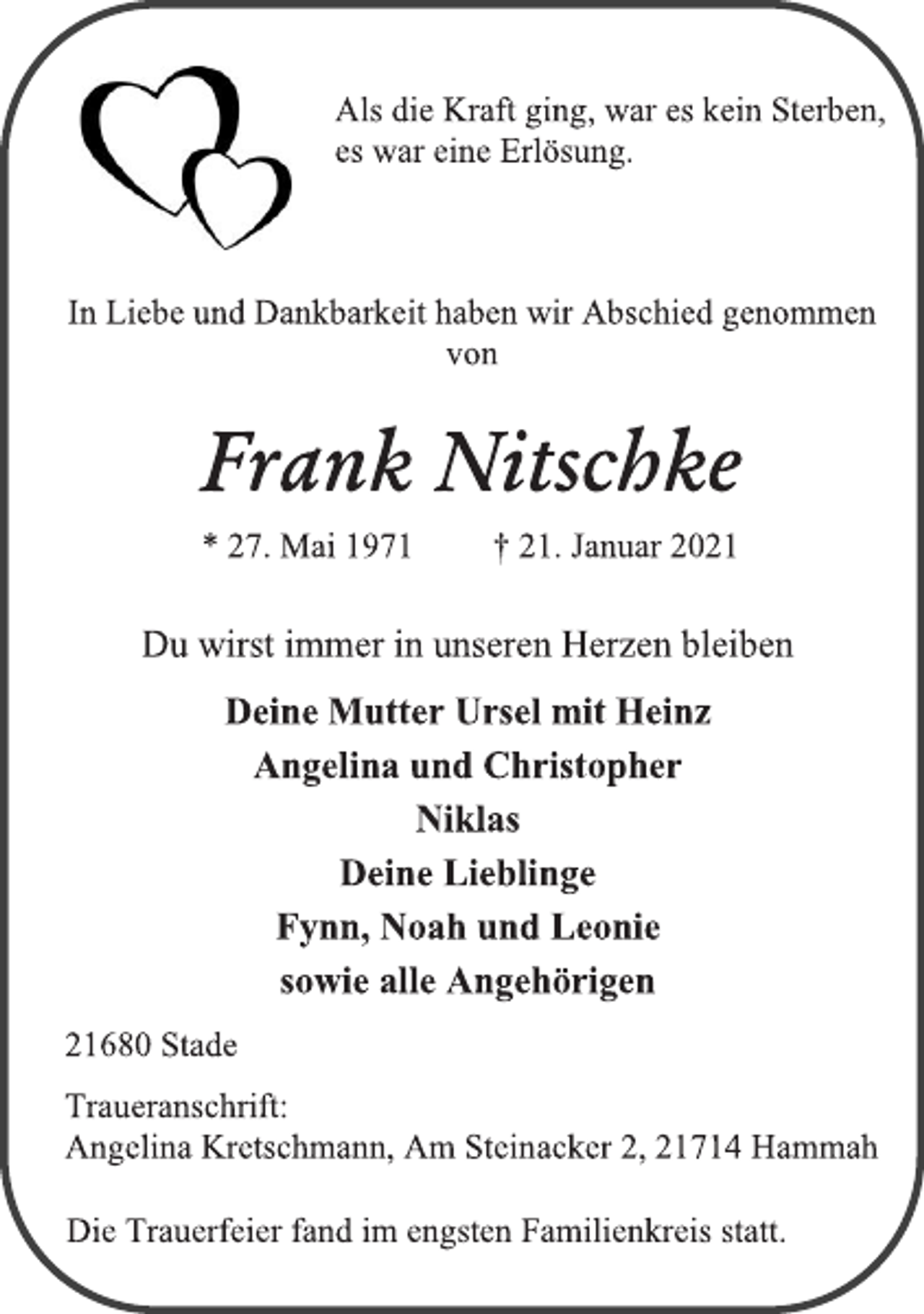 <p>Als die Kraft ging, war es kein Sterben,<br />es war eine Erlösung.<br />In Liebe und Dankbarkeit haben wir Abschied genommen<br />von<br />Frank Nitschke<br />* 27. Mai 1971 † 21. Januar 2021</p>
<p>Du wirst immer in unseren Herzen bleiben<br />Deine Mutter Ursel mit Heinz<br />Angelina und Christopher<br />Niklas<br />Deine Lieblinge<br />Fynn, Noah und Leonie<br />sowie alle Angehörigen</p>
<p>21680 Stade<br />Traueranschrift:<br />Angelina Kretschmann, Am Steinacker 2, 21714 Hammah<br />Die Trauerfeier fand im engsten Familienkreis statt.</p>