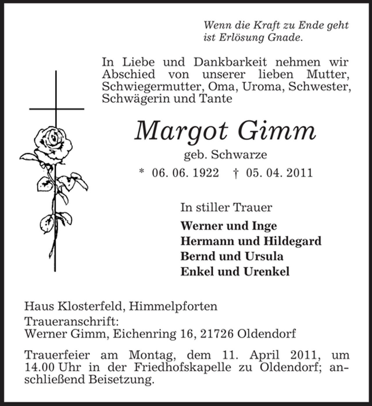 <p>Wenn die Kraft zu Ende geht ist Erlösung Gnade.</p><p>In Liebe und Dankbarkeit nehmen wir Abschied von unserer lieben Mutter, Schwiegermutter, Oma, Uroma, Schwester, Schwägerin und Tante</p><p>Margot Gimm<br />geb. Schwarze * 06. 06. 1922 † 05. 04. 2011 In stiller Trauer Werner und Inge Hermann und Hildegard Bernd und Ursula Enkel und Urenkel Haus Klosterfeld, Himmelpforten Traueranschrift: Werner Gimm, Eichenring 16, 21726 Oldendorf Trauerfeier am Montag, dem 11. April 2011, um 14.00 Uhr in der Friedhofskapelle zu Oldendorf; anschließend Beisetzung.</p>