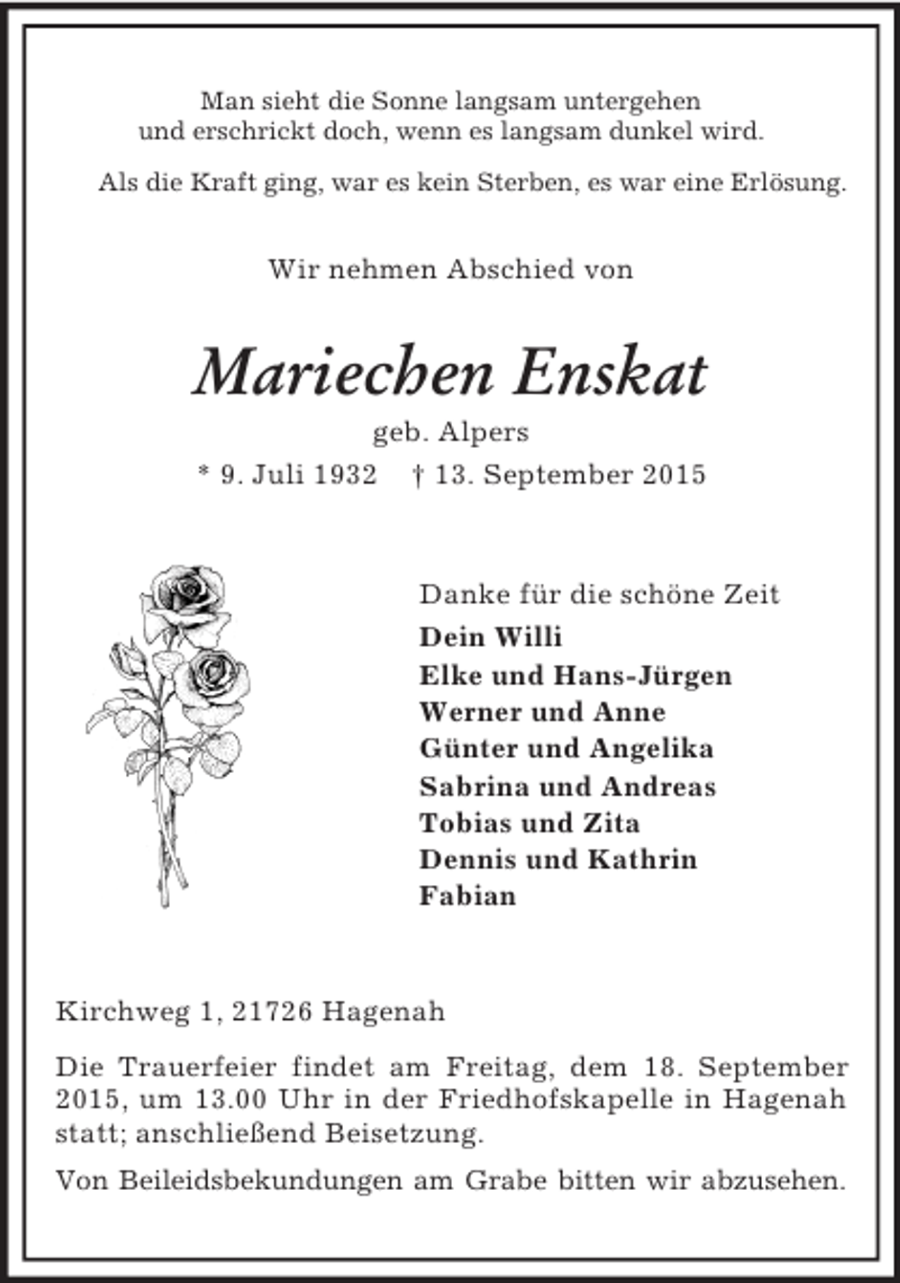 <p>Man sieht die Sonne langsam untergehen<br />und erschrickt doch, wenn es langsam dunkel wird.<br />Als die Kraft ging, war es kein Sterben, es war eine Erlösung.<br />Wir nehmen Abschied von<br />Mariechen Enskat<br />geb. Alpers<br />* 9. Juli 1932 † 13. September 2015<br />Danke für die schöne Zeit<br />Dein Willi<br />Elke und Hans-Jürgen<br />Werner und Anne<br />Günter und Angelika<br />Sabrina und Andreas<br />Tobias und Zita<br />Dennis und Kathrin<br />Fabian<br />Kirchweg 1, 21726 Hagenah<br />Die Trauerfeier findet am Freitag, dem 18. September 2015, um 13.00 Uhr in der Friedhofskapelle in Hagenah statt; anschließend Beisetzung.<br />Von Beileidsbekundungen am Grabe bitten wir abzusehen.</p>
