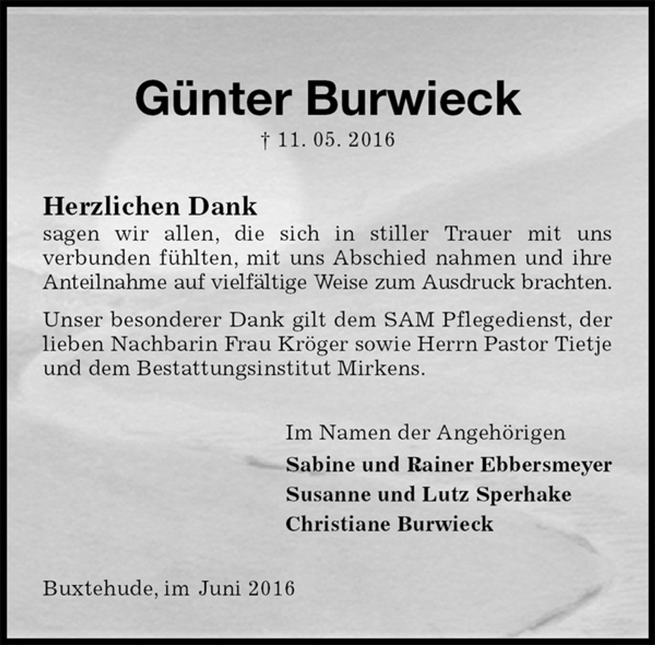 <p>Günter Burwieck<br />† 11. 05. 2016<br />Herzlichen Dank<br />sagen wir allen, die sich in stiller Trauer mit uns<br />verbunden fühlten, mit uns Abschied nahmen und ihre Anteilnahme auf vielfältige Weise zum Ausdruck brachten.<br />Unser besonderer Dank gilt dem SAM Pflegedienst, der lieben Nachbarin Frau Kröger sowie Herrn Pastor Tietje und dem Bestattungsinstitut Mirkens.<br />Im Namen der Angehörigen<br />Sabine und Rainer Ebbersmeyer<br />Susanne und Lutz Sperhake<br />Christiane Burwieck<br />Buxtehude, im Juni 2016</p>