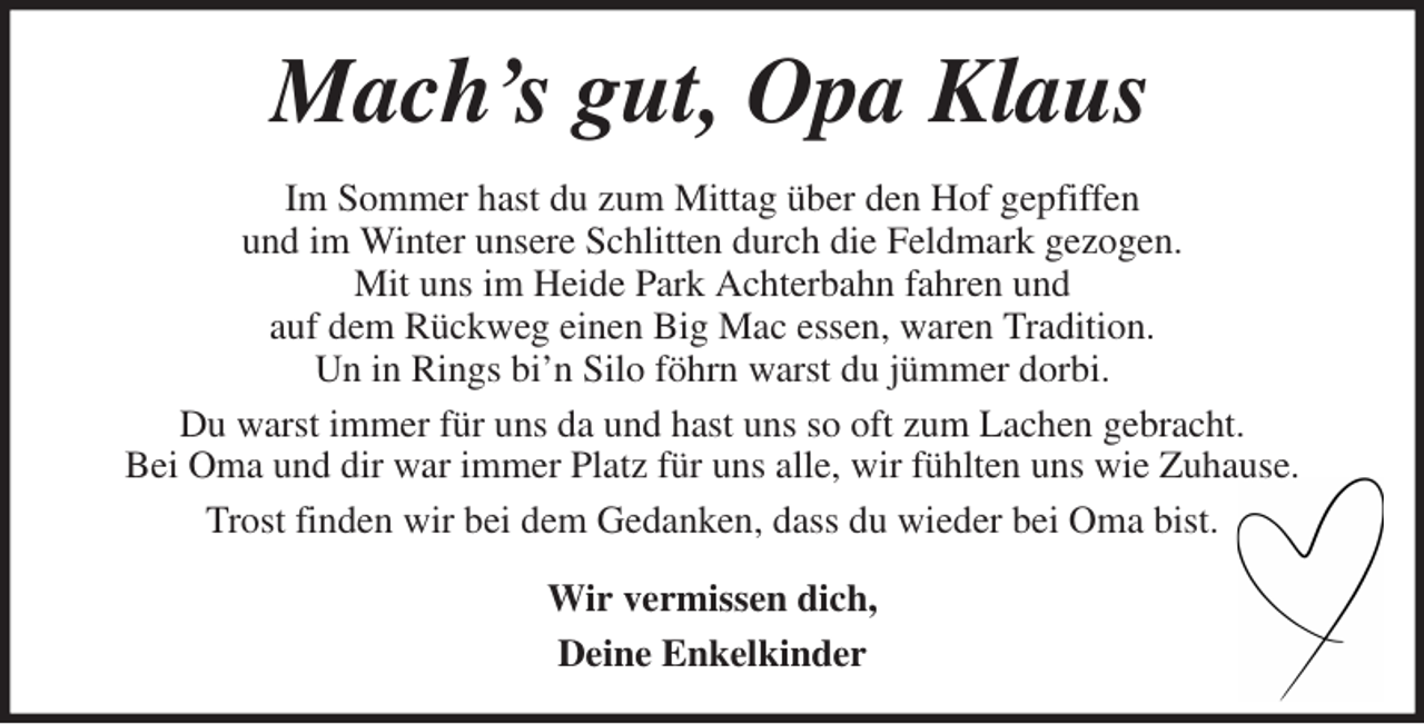 <p>Mach's gut, Opa Klaus<br />Im Sommer hast du zum Mittag über den Hof gepfiffen<br />und im Winter unsere Schlitten durch die Feldmark gezogen.<br />Mit uns im Heide Park Achterbahn fahren und<br />auf dem Rückweg einen Big Mac essen, waren Tradition.<br />Un in Rings bi'n Silo föhrn warst du jümmer dorbi.<br />Du warst immer für uns da und hast uns so oft zum Lachen gebracht.<br />Bei Oma und dir war immer Platz für uns alle, wir fühlten uns wie Zuhause.<br />Trost finden wir bei dem Gedanken, dass du wieder bei Oma bist.<br />Wir vermissen dich,<br />Deine Enkelkinder</p>