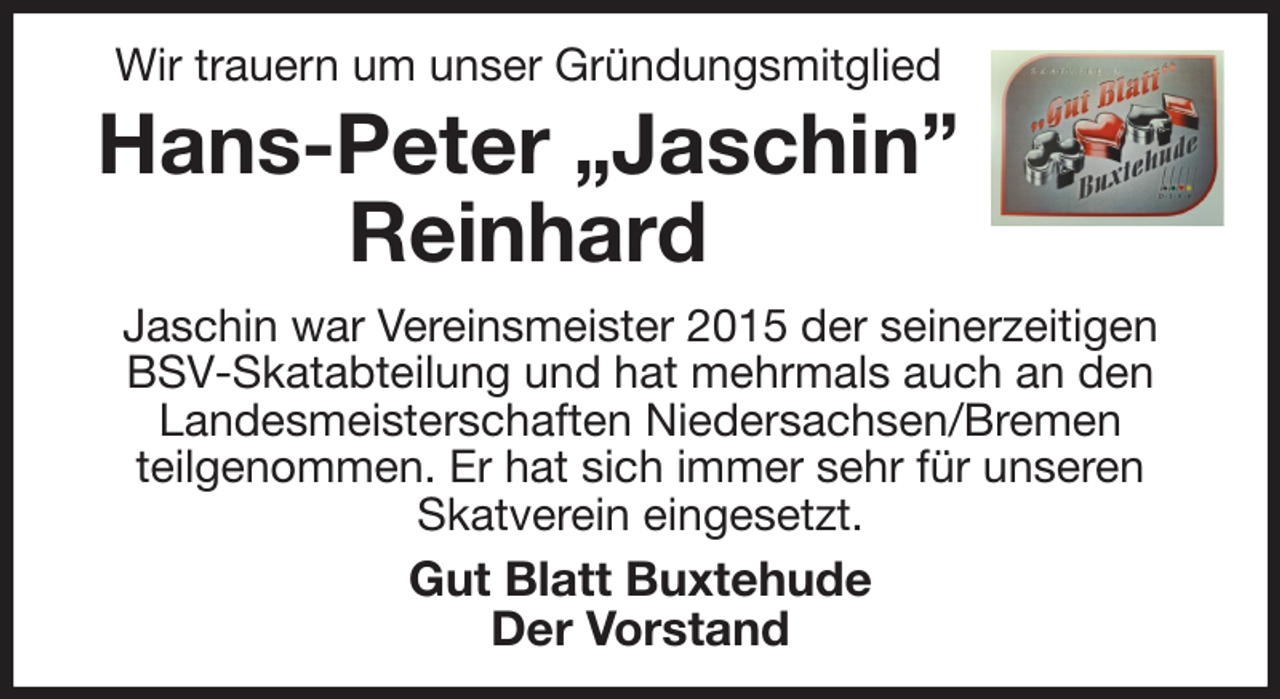 <p>Wir trauern um unser Gründungsmitglied<br />Hans-Peter „Jaschin”<br />Reinhard<br />Jaschin war Vereinsmeister 2015 der seinerzeitigen BSV-Skatabteilung und hat mehrmals auch an den Landesmeisterschaften Niedersachsen/Bremen<br />teilgenommen. Er hat sich immer sehr für unseren Skatverein eingesetzt.<br />Gut Blatt Buxtehude<br />Der Vorstand</p>