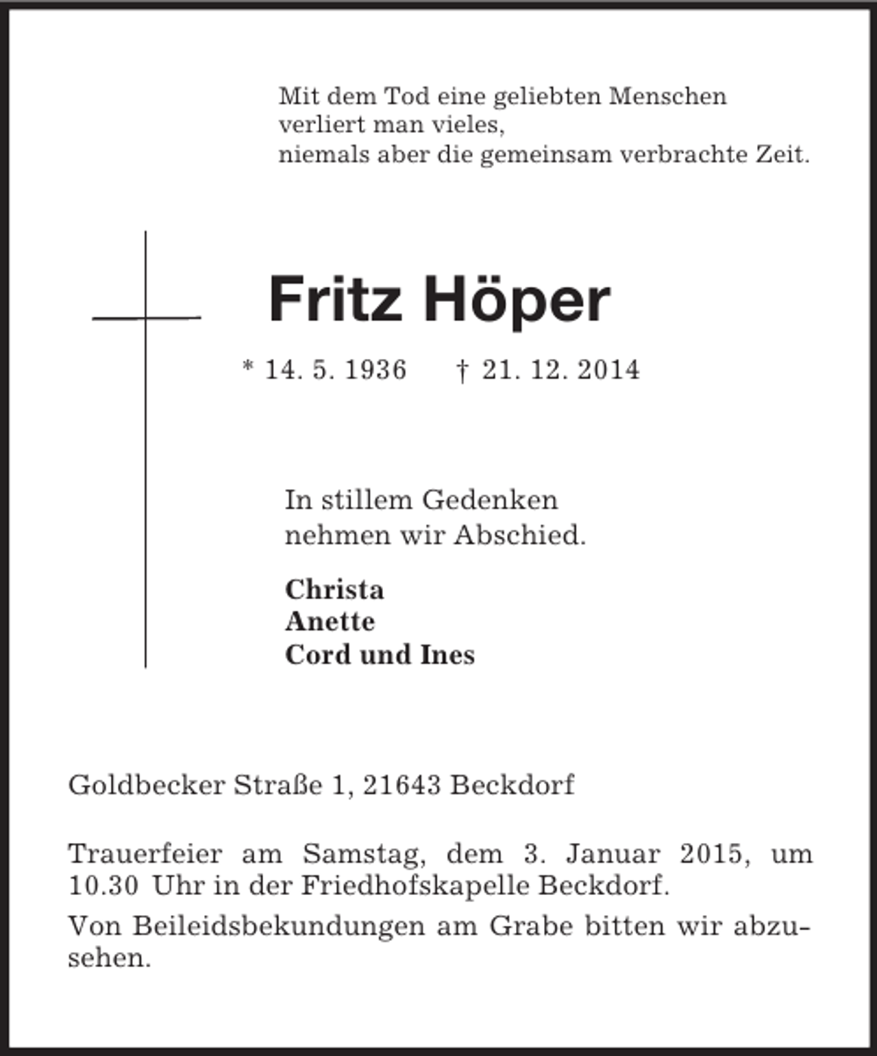 <p>Mit dem Tod eine geliebten Menschen<br />verliert man vieles,<br />niemals aber die gemeinsam verbrachte Zeit.<br />Fritz Höper<br />* 14. 5. 1936 † 21. 12. 2014<br />In stillem Gedenken<br />nehmen wir Abschied.<br />Christa<br />Anette<br />Cord und Ines<br />Goldbecker Straße 1, 21643 Beckdorf</p><p>Trauerfeier am Samstag, dem 3. Januar 2015, um 10.30 Uhr in der Friedhofskapelle Beckdorf.<br />Von Beileidsbekundungen am Grabe bitten wir abzusehen.</p>