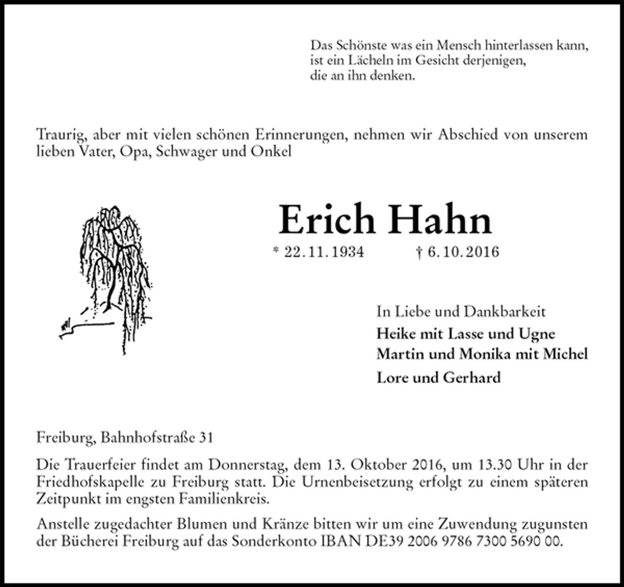 <p>Das Schönste was ein Mensch hinterlassen kann,<br />ist ein Lächeln im Gesicht derjenigen,<br />die an ihn denken.<br />Traurig, aber mit vielen schönen Erinnerungen, nehmen wir Abschied von unserem lieben Vater, Opa, Schwager und Onkel<br />Erich Hahn<br />* 22. 11. 1934 † 6. 10. 2016<br />In Liebe und Dankbarkeit<br />Heike mit Lasse und Ugne<br />Martin und Monika mit Michel<br />Lore und Gerhard<br />Freiburg, Bahnhofstraße 31<br />Die Trauerfeier findet am Donnerstag, dem 13. Oktober 2016, um 13.30 Uhr in der Friedhofskapelle zu Freiburg statt. Die Urnenbeisetzung erfolgt zu einem späteren Zeitpunkt im engsten Familienkreis.<br />Anstelle zugedachter Blumen und Kränze bitten wir um eine Zuwendung zugunsten der Bücherei Freiburg auf das Sonderkonto IBAN DE39 2006 9786 7300 5690 00.</p>