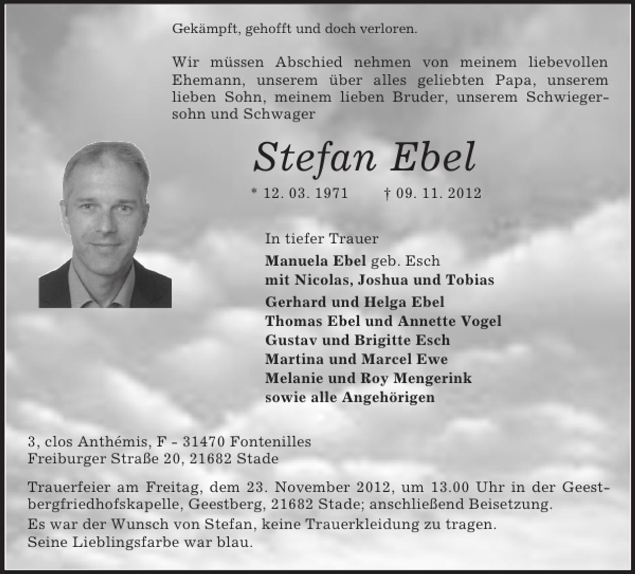 <p>Gekämpft, gehofft und doch verloren.<br />Wir müssen Abschied nehmen von meinem liebevollen Ehemann, unserem über alles geliebten Papa, unserem<br />lieben Sohn, meinem lieben Bruder, unserem Schwiegersohn und Schwager<br />Stefan Ebel<br />* 12. 03. 1971 † 09. 11. 2012<br />In tiefer Trauer<br />Manuela Ebel geb. Esch<br />mit Nicolas, Joshua und Tobias<br />Gerhard und Helga Ebel<br />Thomas Ebel und Annette Vogel<br />Gustav und Brigitte Esch<br />Martina und Marcel Ewe<br />Melanie und Roy Mengerink<br />sowie alle Angehörigen<br />3, clos Anthémis, F - 31470 Fontenilles<br />Freiburger Straße 20, 21682 Stade<br />Trauerfeier am Freitag, dem 23. November 2012, um 13.00 Uhr in der Geestbergfriedhofskapelle, Geestberg, 21682 Stade; anschließend Beisetzung.<br />Es war der Wunsch von Stefan, keine Trauerkleidung zu tragen.<br />Seine Lieblingsfarbe war blau.</p>