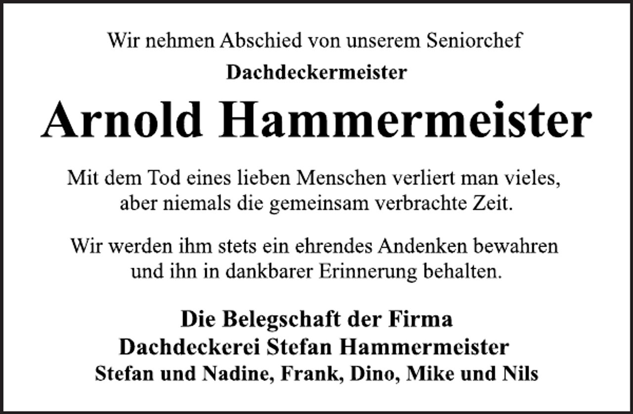 <p>Wir nehmen Abschied von unserem Seniorchef<br />Dachdeckermeister<br />Arnold Hammermeister<br />Mit dem Tod eines lieben Menschen verliert man vieles,<br />aber niemals die gemeinsam verbrachte Zeit.<br />Wir werden ihm stets ein ehrendes Andenken bewahren<br />und ihn in dankbarer Erinnerung behalten.<br />Die Belegschaft der Firma<br />Dachdeckerei Stefan Hammermeister<br />Stefan und Nadine, Frank, Dino, Mike und Nils</p>