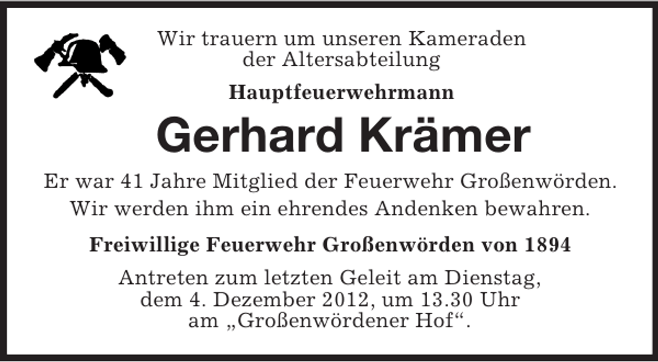 <p>Wir trauern um unseren Kameraden<br />der Altersabteilung<br />Hauptfeuerwehrmann</p><p>Gerhard Krämer<br />Er war 41 Jahre Mitglied der Feuerwehr Großenwörden.<br />Wir werden ihm ein ehrendes Andenken bewahren.<br />Freiwillige Feuerwehr Großenwörden von 1894<br />Antreten zum letzten Geleit am Dienstag,<br />dem 4. Dezember 2012, um 13.30 Uhr<br />am „Großenwördener Hof“.</p>