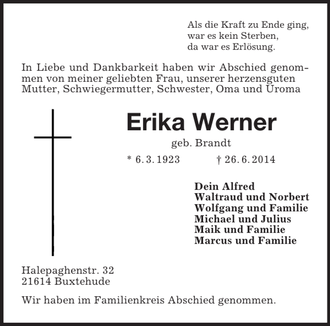 <p>Als die Kraft zu Ende ging,<br />war es kein Sterben,<br />da war es Erlösung.<br />In Liebe und Dankbarkeit haben wir Abschied genommen von meiner geliebten Frau, unserer herzensguten<br />Mutter, Schwiegermutter, Schwester, Oma und Uroma<br />Erika Werner<br />geb. Brandt<br />* 6. 3. 1923 † 26. 6. 2014<br />Dein Alfred<br />Waltraud und Norbert<br />Wolfgang und Familie<br />Michael und Julius<br />Maik und Familie<br />Marcus und Familie<br />Halepaghenstr. 32<br />21614 Buxtehude<br />Wir haben im Familienkreis Abschied genommen.</p>