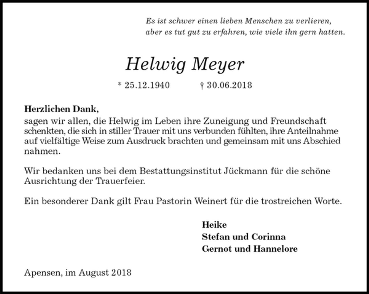 <p>Es ist schwer einen lieben Menschen zu verlieren,<br />aber es tut gut zu erfahren, wie viele ihn gern hatten.<br />Helwig Meyer<br />* 25.12.1940 † 30.06.2018<br />Herzlichen Dank,<br />sagen wir allen, die Helwig im Leben ihre Zuneigung und Freundschaft schenkten, die sich in stiller Trauer mit uns verbunden fühlten, ihre Anteilnahme auf vielfältige Weise zum Ausdruck brachten und gemeinsam mit uns Abschied nahmen.</p><p>Wir bedanken uns bei dem Bestattungsinstitut Jückmann für die schöne Ausrichtung der Trauerfeier.</p><p>Ein besonderer Dank gilt Frau Pastorin Weinert für die trostreichen Worte.<br />Heike<br />Stefan und Corinna<br />Gernot und Hannelore<br />Apensen, im August 2018</p>
