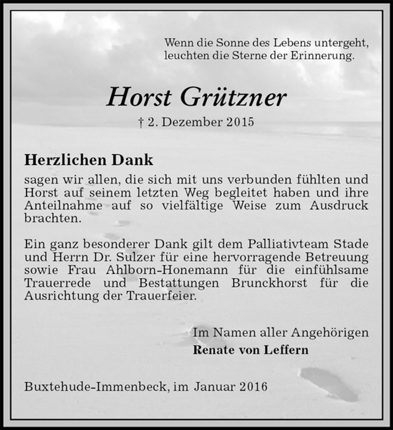 <p>Wenn die Sonne des Lebens untergeht,<br />leuchten die Sterne der Erinnerung.<br />Horst Grützner<br />† 2. Dezember 2015<br />Herzlichen Dank<br />sagen wir allen, die sich mit uns verbunden fühlten und Horst auf seinem letzten Weg begleitet haben und ihre Anteilnahme auf so vielfältige Weise zum Ausdruck brachten.</p>
<p>Ein ganz besonderer Dank gilt dem Palliativteam Stade und Herrn Dr. Sulzer für eine hervorragende Betreuung sowie Frau Ahlborn-Honemann für die einfühlsame Trauerrede und Bestattungen Brunckhorst für die<br />Ausrichtung der Trauerfeier.<br />Im Namen aller Angehörigen<br />Renate von Leffern<br />Buxtehude-Immenbeck, im Januar 2016</p>